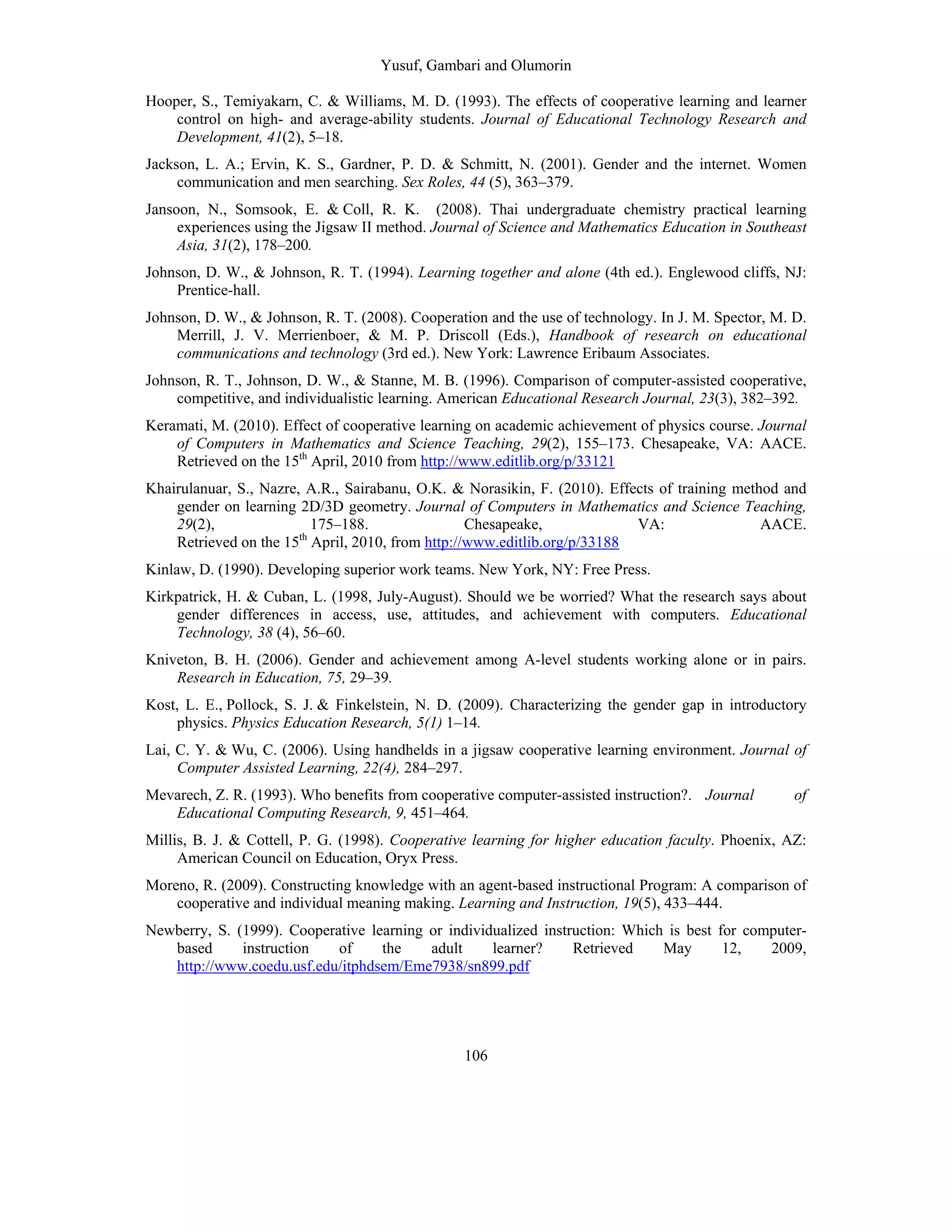 Yusuf, Gambari and Olumorin
106
Hooper, S., Temiyakarn, C. & Williams, M. D. (1993). The effects of cooperative learning and learner
control on high- and average-ability students. Journal of Educational Technology Research and
Development, 41(2), 5–18.
Jackson, L. A.; Ervin, K. S., Gardner, P. D. & Schmitt, N. (2001). Gender and the internet. Women
communication and men searching. Sex Roles, 44 (5), 363–379.
Jansoon, N., Somsook, E. & Coll, R. K. (2008). Thai undergraduate chemistry practical learning
experiences using the Jigsaw II method. Journal of Science and Mathematics Education in Southeast
Asia, 31(2), 178–200.
Johnson, D. W., & Johnson, R. T. (1994). Learning together and alone (4th ed.). Englewood cliffs, NJ:
Prentice-hall.
Johnson, D. W., & Johnson, R. T. (2008). Cooperation and the use of technology. In J. M. Spector, M. D.
Merrill, J. V. Merrienboer, & M. P. Driscoll (Eds.), Handbook of research on educational
communications and technology (3rd ed.). New York: Lawrence Eribaum Associates.
Johnson, R. T., Johnson, D. W., & Stanne, M. B. (1996). Comparison of computer-assisted cooperative,
competitive, and individualistic learning. American Educational Research Journal, 23(3), 382–392.
Keramati, M. (2010). Effect of cooperative learning on academic achievement of physics course. Journal
of Computers in Mathematics and Science Teaching, 29(2), 155–173. Chesapeake, VA: AACE.
Retrieved on the 15th
April, 2010 from http://www.editlib.org/p/33121
Khairulanuar, S., Nazre, A.R., Sairabanu, O.K. & Norasikin, F. (2010). Effects of training method and
gender on learning 2D/3D geometry. Journal of Computers in Mathematics and Science Teaching,
29(2), 175–188. Chesapeake, VA: AACE.
Retrieved on the 15th
April, 2010, from http://www.editlib.org/p/33188
Kinlaw, D. (1990). Developing superior work teams. New York, NY: Free Press.
Kirkpatrick, H. & Cuban, L. (1998, July-August). Should we be worried? What the research says about
gender differences in access, use, attitudes, and achievement with computers. Educational
Technology, 38 (4), 56–60.
Kniveton, B. H. (2006). Gender and achievement among A-level students working alone or in pairs.
Research in Education, 75, 29–39.
Kost, L. E., Pollock, S. J. & Finkelstein, N. D. (2009). Characterizing the gender gap in introductory
physics. Physics Education Research, 5(1) 1–14.
Lai, C. Y. & Wu, C. (2006). Using handhelds in a jigsaw cooperative learning environment. Journal of
Computer Assisted Learning, 22(4), 284–297.
Mevarech, Z. R. (1993). Who benefits from cooperative computer-assisted instruction?. Journal of
Educational Computing Research, 9, 451–464.
Millis, B. J. & Cottell, P. G. (1998). Cooperative learning for higher education faculty. Phoenix, AZ:
American Council on Education, Oryx Press.
Moreno, R. (2009). Constructing knowledge with an agent-based instructional Program: A comparison of
cooperative and individual meaning making. Learning and Instruction, 19(5), 433–444.
Newberry, S. (1999). Cooperative learning or individualized instruction: Which is best for computer-
based instruction of the adult learner? Retrieved May 12, 2009,
http://www.coedu.usf.edu/itphdsem/Eme7938/sn899.pdf
 