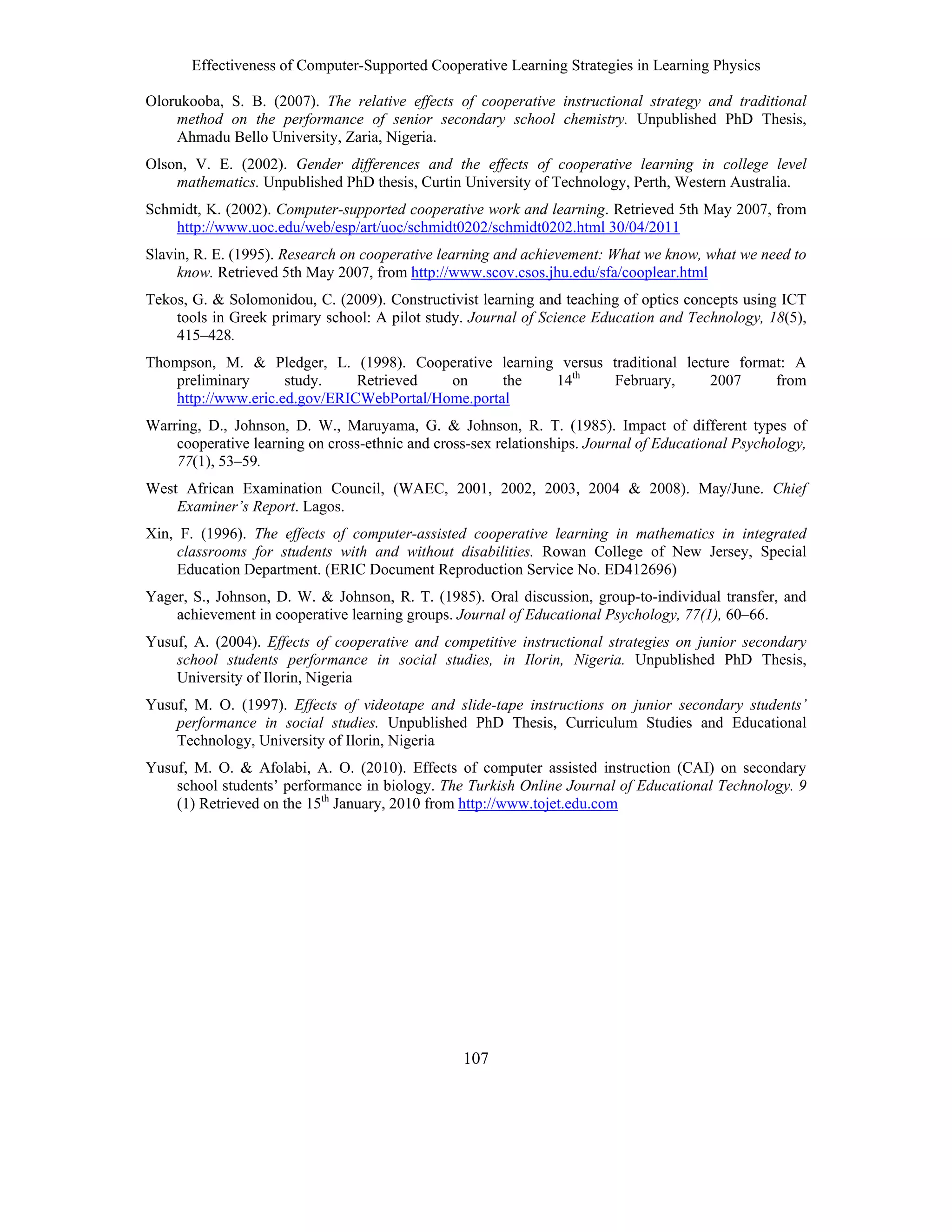 Effectiveness of Computer-Supported Cooperative Learning Strategies in Learning Physics
107
Olorukooba, S. B. (2007). The relative effects of cooperative instructional strategy and traditional
method on the performance of senior secondary school chemistry. Unpublished PhD Thesis,
Ahmadu Bello University, Zaria, Nigeria.
Olson, V. E. (2002). Gender differences and the effects of cooperative learning in college level
mathematics. Unpublished PhD thesis, Curtin University of Technology, Perth, Western Australia.
Schmidt, K. (2002). Computer-supported cooperative work and learning. Retrieved 5th May 2007, from
http://www.uoc.edu/web/esp/art/uoc/schmidt0202/schmidt0202.html 30/04/2011
Slavin, R. E. (1995). Research on cooperative learning and achievement: What we know, what we need to
know. Retrieved 5th May 2007, from http://www.scov.csos.jhu.edu/sfa/cooplear.html
Tekos, G. & Solomonidou, C. (2009). Constructivist learning and teaching of optics concepts using ICT
tools in Greek primary school: A pilot study. Journal of Science Education and Technology, 18(5),
415–428.
Thompson, M. & Pledger, L. (1998). Cooperative learning versus traditional lecture format: A
preliminary study. Retrieved on the 14th
February, 2007 from
http://www.eric.ed.gov/ERICWebPortal/Home.portal
Warring, D., Johnson, D. W., Maruyama, G. & Johnson, R. T. (1985). Impact of different types of
cooperative learning on cross-ethnic and cross-sex relationships. Journal of Educational Psychology,
77(1), 53–59.
West African Examination Council, (WAEC, 2001, 2002, 2003, 2004 & 2008). May/June. Chief
Examiner’s Report. Lagos.
Xin, F. (1996). The effects of computer-assisted cooperative learning in mathematics in integrated
classrooms for students with and without disabilities. Rowan College of New Jersey, Special
Education Department. (ERIC Document Reproduction Service No. ED412696)
Yager, S., Johnson, D. W. & Johnson, R. T. (1985). Oral discussion, group-to-individual transfer, and
achievement in cooperative learning groups. Journal of Educational Psychology, 77(1), 60–66.
Yusuf, A. (2004). Effects of cooperative and competitive instructional strategies on junior secondary
school students performance in social studies, in Ilorin, Nigeria. Unpublished PhD Thesis,
University of Ilorin, Nigeria
Yusuf, M. O. (1997). Effects of videotape and slide-tape instructions on junior secondary students’
performance in social studies. Unpublished PhD Thesis, Curriculum Studies and Educational
Technology, University of Ilorin, Nigeria
Yusuf, M. O. & Afolabi, A. O. (2010). Effects of computer assisted instruction (CAI) on secondary
school students’ performance in biology. The Turkish Online Journal of Educational Technology. 9
(1) Retrieved on the 15th
January, 2010 from http://www.tojet.edu.com
 