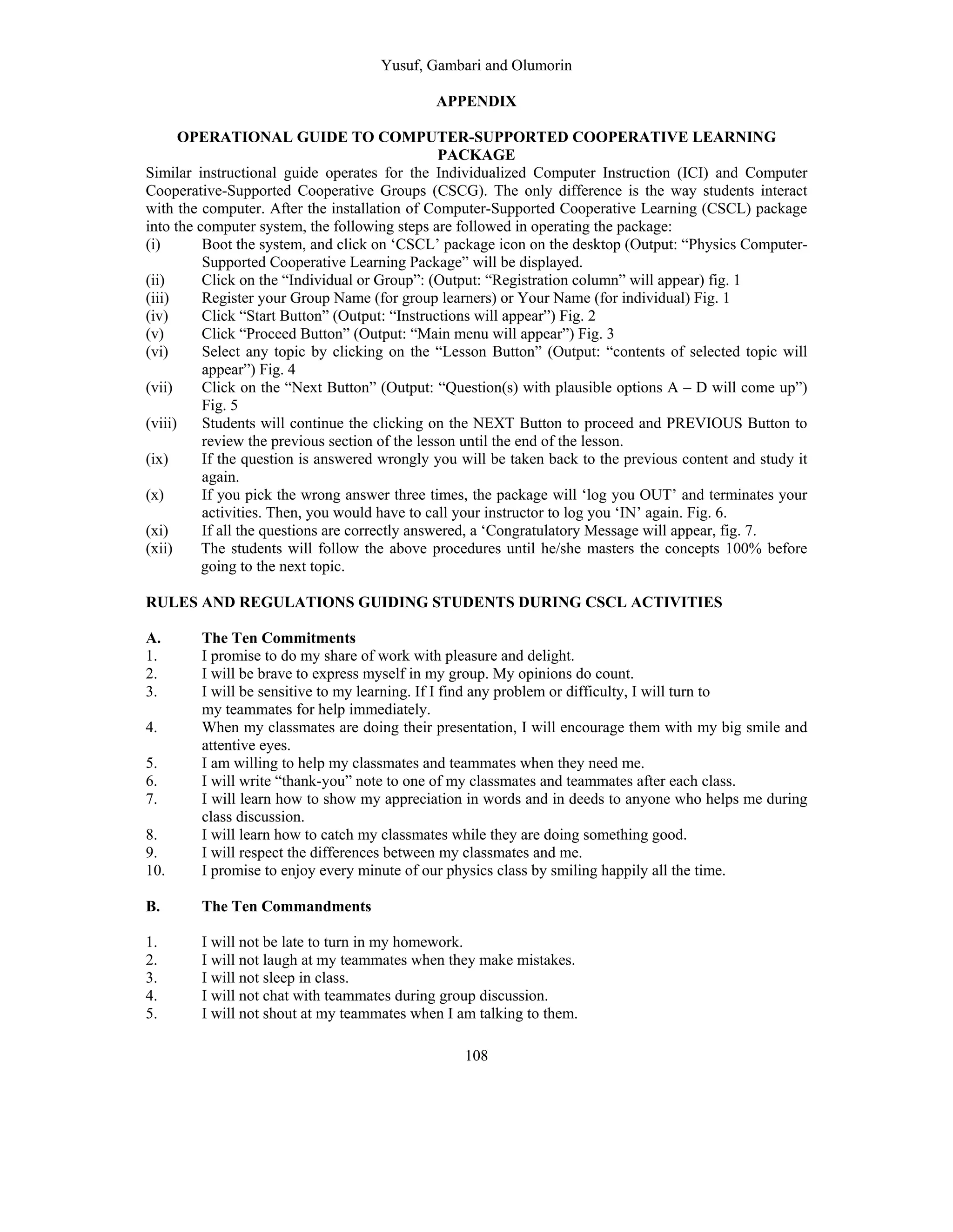 Yusuf, Gambari and Olumorin
108
APPENDIX
OPERATIONAL GUIDE TO COMPUTER-SUPPORTED COOPERATIVE LEARNING
PACKAGE
Similar instructional guide operates for the Individualized Computer Instruction (ICI) and Computer
Cooperative-Supported Cooperative Groups (CSCG). The only difference is the way students interact
with the computer. After the installation of Computer-Supported Cooperative Learning (CSCL) package
into the computer system, the following steps are followed in operating the package:
(i) Boot the system, and click on ‘CSCL’ package icon on the desktop (Output: “Physics Computer-
Supported Cooperative Learning Package” will be displayed.
(ii) Click on the “Individual or Group”: (Output: “Registration column” will appear) fig. 1
(iii) Register your Group Name (for group learners) or Your Name (for individual) Fig. 1
(iv) Click “Start Button” (Output: “Instructions will appear”) Fig. 2
(v) Click “Proceed Button” (Output: “Main menu will appear”) Fig. 3
(vi) Select any topic by clicking on the “Lesson Button” (Output: “contents of selected topic will
appear”) Fig. 4
(vii) Click on the “Next Button” (Output: “Question(s) with plausible options A – D will come up”)
Fig. 5
(viii) Students will continue the clicking on the NEXT Button to proceed and PREVIOUS Button to
review the previous section of the lesson until the end of the lesson.
(ix) If the question is answered wrongly you will be taken back to the previous content and study it
again.
(x) If you pick the wrong answer three times, the package will ‘log you OUT’ and terminates your
activities. Then, you would have to call your instructor to log you ‘IN’ again. Fig. 6.
(xi) If all the questions are correctly answered, a ‘Congratulatory Message will appear, fig. 7.
(xii) The students will follow the above procedures until he/she masters the concepts 100% before
going to the next topic.
RULES AND REGULATIONS GUIDING STUDENTS DURING CSCL ACTIVITIES
A. The Ten Commitments
1. I promise to do my share of work with pleasure and delight.
2. I will be brave to express myself in my group. My opinions do count.
3. I will be sensitive to my learning. If I find any problem or difficulty, I will turn to
my teammates for help immediately.
4. When my classmates are doing their presentation, I will encourage them with my big smile and
attentive eyes.
5. I am willing to help my classmates and teammates when they need me.
6. I will write “thank-you” note to one of my classmates and teammates after each class.
7. I will learn how to show my appreciation in words and in deeds to anyone who helps me during
class discussion.
8. I will learn how to catch my classmates while they are doing something good.
9. I will respect the differences between my classmates and me.
10. I promise to enjoy every minute of our physics class by smiling happily all the time.
B. The Ten Commandments
1. I will not be late to turn in my homework.
2. I will not laugh at my teammates when they make mistakes.
3. I will not sleep in class.
4. I will not chat with teammates during group discussion.
5. I will not shout at my teammates when I am talking to them.
 