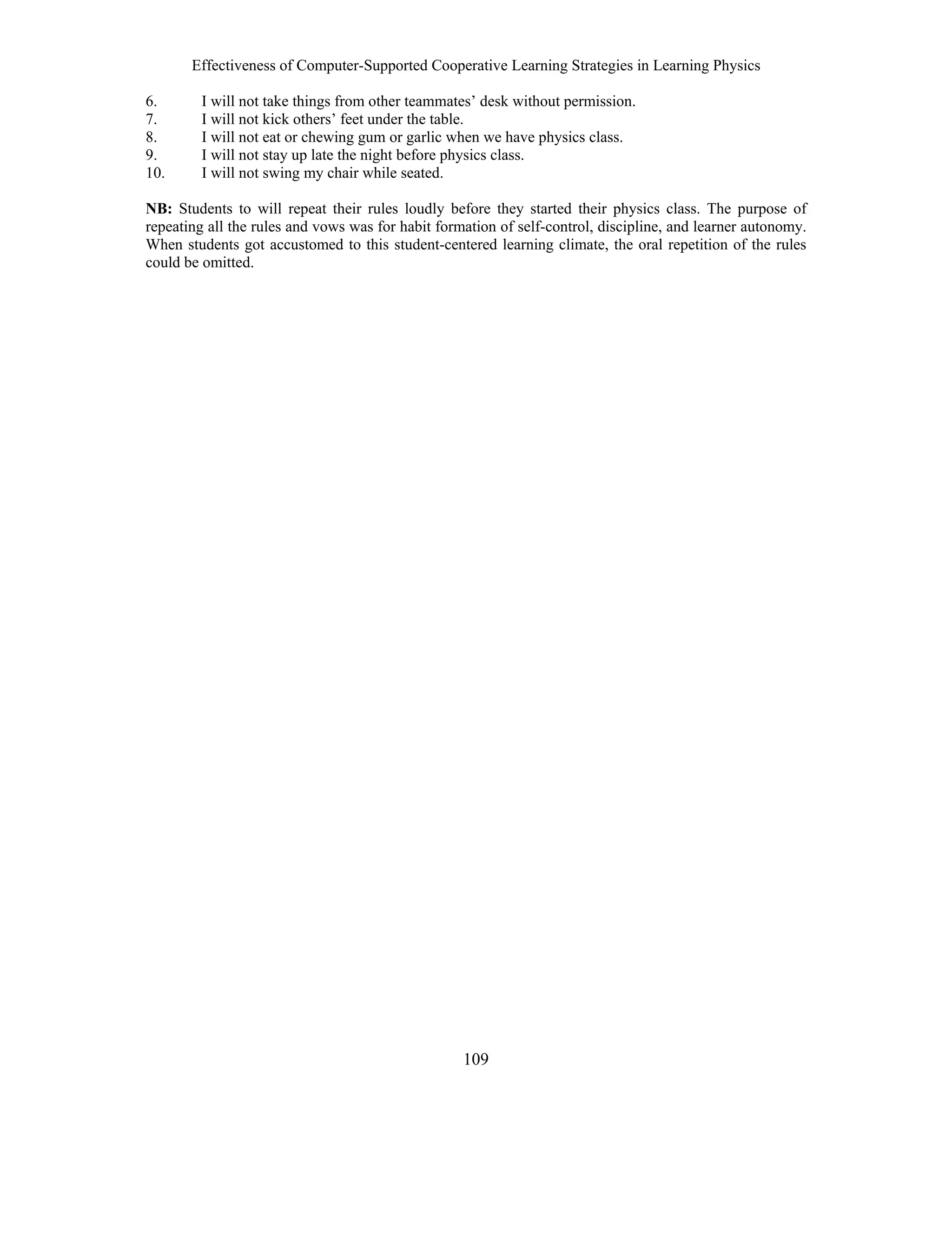 Effectiveness of Computer-Supported Cooperative Learning Strategies in Learning Physics
109
6. I will not take things from other teammates’ desk without permission.
7. I will not kick others’ feet under the table.
8. I will not eat or chewing gum or garlic when we have physics class.
9. I will not stay up late the night before physics class.
10. I will not swing my chair while seated.
NB: Students to will repeat their rules loudly before they started their physics class. The purpose of
repeating all the rules and vows was for habit formation of self-control, discipline, and learner autonomy.
When students got accustomed to this student-centered learning climate, the oral repetition of the rules
could be omitted.
 