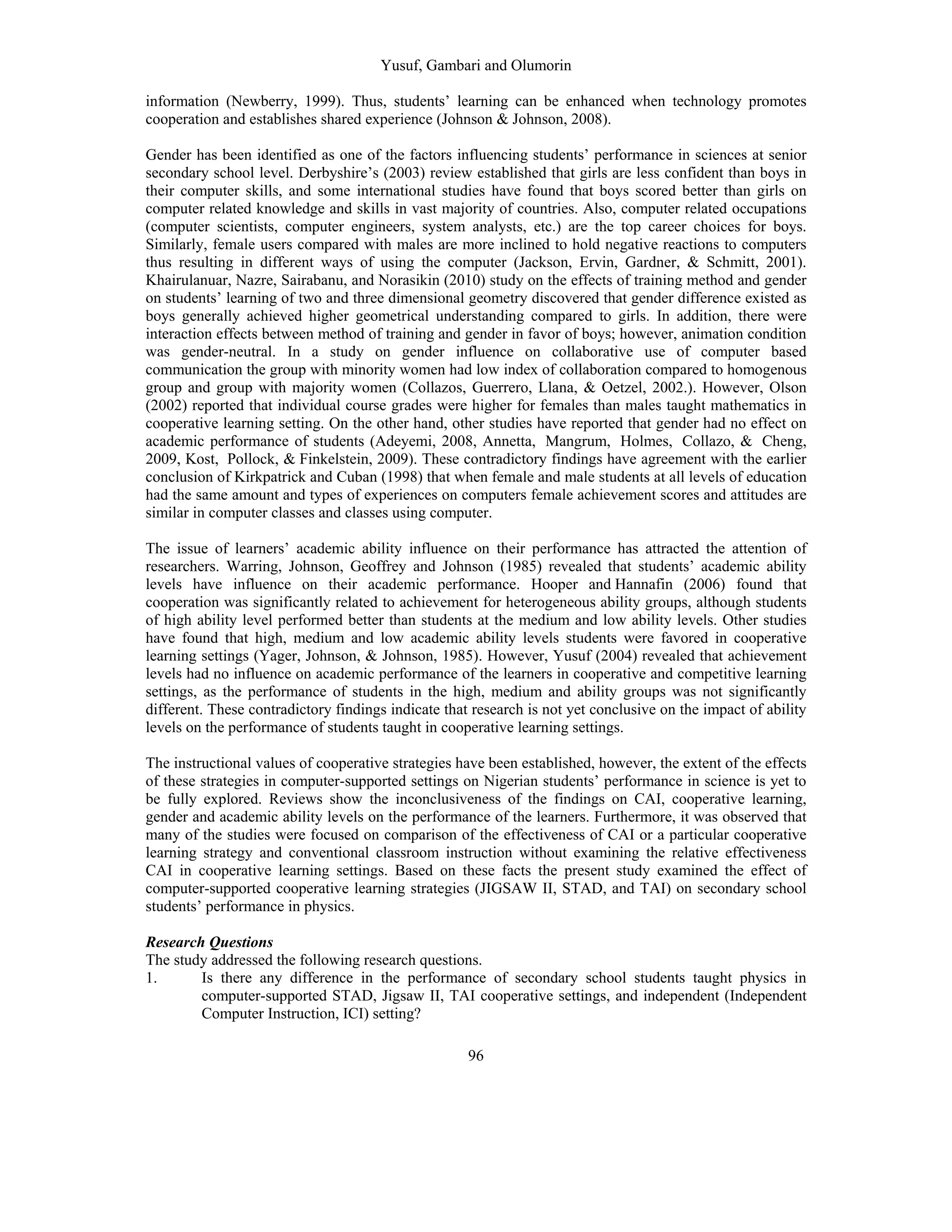 Yusuf, Gambari and Olumorin
96
information (Newberry, 1999). Thus, students’ learning can be enhanced when technology promotes
cooperation and establishes shared experience (Johnson & Johnson, 2008).
Gender has been identified as one of the factors influencing students’ performance in sciences at senior
secondary school level. Derbyshire’s (2003) review established that girls are less confident than boys in
their computer skills, and some international studies have found that boys scored better than girls on
computer related knowledge and skills in vast majority of countries. Also, computer related occupations
(computer scientists, computer engineers, system analysts, etc.) are the top career choices for boys.
Similarly, female users compared with males are more inclined to hold negative reactions to computers
thus resulting in different ways of using the computer (Jackson, Ervin, Gardner, & Schmitt, 2001).
Khairulanuar, Nazre, Sairabanu, and Norasikin (2010) study on the effects of training method and gender
on students’ learning of two and three dimensional geometry discovered that gender difference existed as
boys generally achieved higher geometrical understanding compared to girls. In addition, there were
interaction effects between method of training and gender in favor of boys; however, animation condition
was gender-neutral. In a study on gender influence on collaborative use of computer based
communication the group with minority women had low index of collaboration compared to homogenous
group and group with majority women (Collazos, Guerrero, Llana, & Oetzel, 2002.). However, Olson
(2002) reported that individual course grades were higher for females than males taught mathematics in
cooperative learning setting. On the other hand, other studies have reported that gender had no effect on
academic performance of students (Adeyemi, 2008, Annetta, Mangrum, Holmes, Collazo, & Cheng,
2009, Kost, Pollock, & Finkelstein, 2009). These contradictory findings have agreement with the earlier
conclusion of Kirkpatrick and Cuban (1998) that when female and male students at all levels of education
had the same amount and types of experiences on computers female achievement scores and attitudes are
similar in computer classes and classes using computer.
The issue of learners’ academic ability influence on their performance has attracted the attention of
researchers. Warring, Johnson, Geoffrey and Johnson (1985) revealed that students’ academic ability
levels have influence on their academic performance. Hooper and Hannafin (2006) found that
cooperation was significantly related to achievement for heterogeneous ability groups, although students
of high ability level performed better than students at the medium and low ability levels. Other studies
have found that high, medium and low academic ability levels students were favored in cooperative
learning settings (Yager, Johnson, & Johnson, 1985). However, Yusuf (2004) revealed that achievement
levels had no influence on academic performance of the learners in cooperative and competitive learning
settings, as the performance of students in the high, medium and ability groups was not significantly
different. These contradictory findings indicate that research is not yet conclusive on the impact of ability
levels on the performance of students taught in cooperative learning settings.
The instructional values of cooperative strategies have been established, however, the extent of the effects
of these strategies in computer-supported settings on Nigerian students’ performance in science is yet to
be fully explored. Reviews show the inconclusiveness of the findings on CAI, cooperative learning,
gender and academic ability levels on the performance of the learners. Furthermore, it was observed that
many of the studies were focused on comparison of the effectiveness of CAI or a particular cooperative
learning strategy and conventional classroom instruction without examining the relative effectiveness
CAI in cooperative learning settings. Based on these facts the present study examined the effect of
computer-supported cooperative learning strategies (JIGSAW II, STAD, and TAI) on secondary school
students’ performance in physics.
Research Questions
The study addressed the following research questions.
1. Is there any difference in the performance of secondary school students taught physics in
computer-supported STAD, Jigsaw II, TAI cooperative settings, and independent (Independent
Computer Instruction, ICI) setting?
 