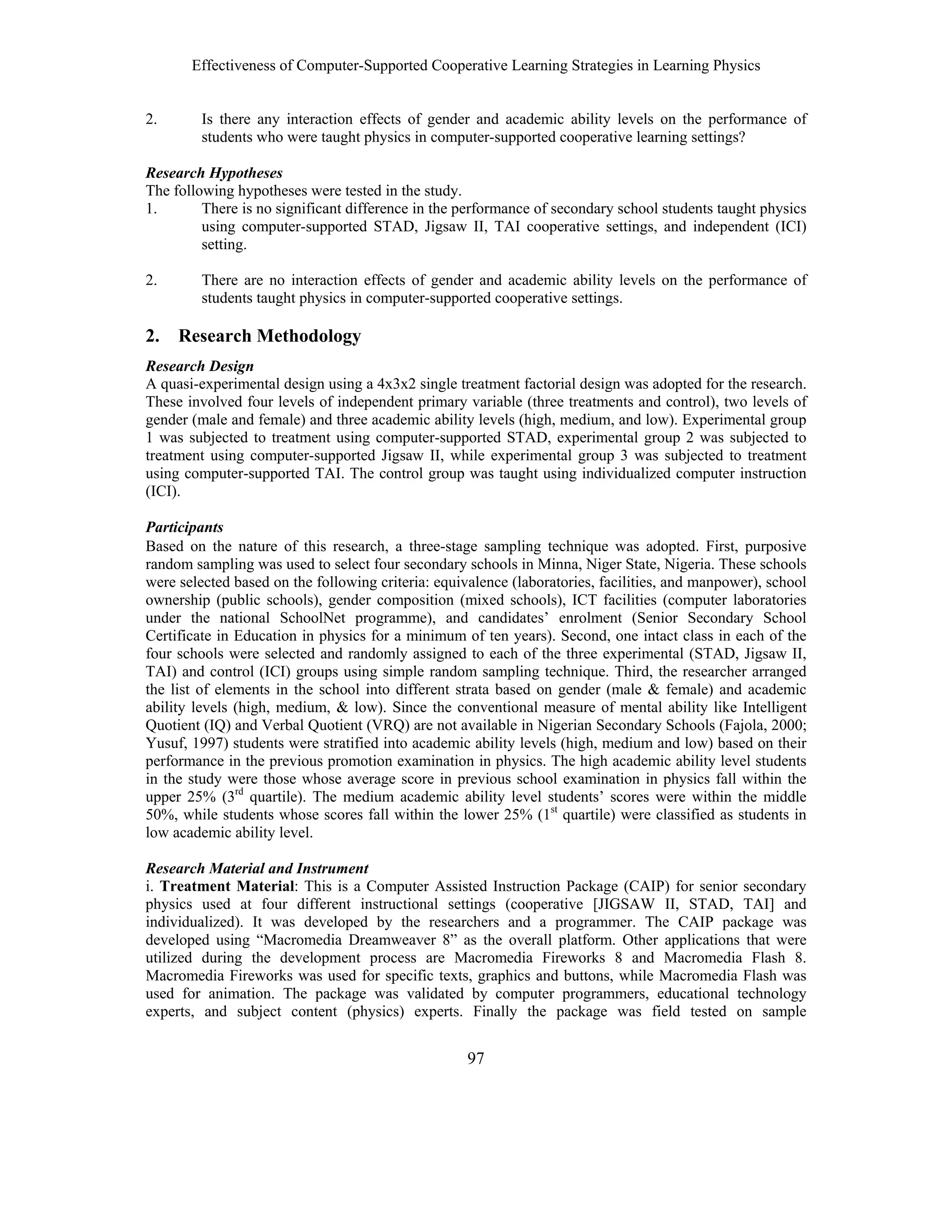 Effectiveness of Computer-Supported Cooperative Learning Strategies in Learning Physics
97
2. Is there any interaction effects of gender and academic ability levels on the performance of
students who were taught physics in computer-supported cooperative learning settings?
Research Hypotheses
The following hypotheses were tested in the study.
1. There is no significant difference in the performance of secondary school students taught physics
using computer-supported STAD, Jigsaw II, TAI cooperative settings, and independent (ICI)
setting.
2. There are no interaction effects of gender and academic ability levels on the performance of
students taught physics in computer-supported cooperative settings.
2. Research Methodology
Research Design
A quasi-experimental design using a 4x3x2 single treatment factorial design was adopted for the research.
These involved four levels of independent primary variable (three treatments and control), two levels of
gender (male and female) and three academic ability levels (high, medium, and low). Experimental group
1 was subjected to treatment using computer-supported STAD, experimental group 2 was subjected to
treatment using computer-supported Jigsaw II, while experimental group 3 was subjected to treatment
using computer-supported TAI. The control group was taught using individualized computer instruction
(ICI).
Participants
Based on the nature of this research, a three-stage sampling technique was adopted. First, purposive
random sampling was used to select four secondary schools in Minna, Niger State, Nigeria. These schools
were selected based on the following criteria: equivalence (laboratories, facilities, and manpower), school
ownership (public schools), gender composition (mixed schools), ICT facilities (computer laboratories
under the national SchoolNet programme), and candidates’ enrolment (Senior Secondary School
Certificate in Education in physics for a minimum of ten years). Second, one intact class in each of the
four schools were selected and randomly assigned to each of the three experimental (STAD, Jigsaw II,
TAI) and control (ICI) groups using simple random sampling technique. Third, the researcher arranged
the list of elements in the school into different strata based on gender (male & female) and academic
ability levels (high, medium, & low). Since the conventional measure of mental ability like Intelligent
Quotient (IQ) and Verbal Quotient (VRQ) are not available in Nigerian Secondary Schools (Fajola, 2000;
Yusuf, 1997) students were stratified into academic ability levels (high, medium and low) based on their
performance in the previous promotion examination in physics. The high academic ability level students
in the study were those whose average score in previous school examination in physics fall within the
upper 25% (3rd
quartile). The medium academic ability level students’ scores were within the middle
50%, while students whose scores fall within the lower 25% (1st
quartile) were classified as students in
low academic ability level.
Research Material and Instrument
i. Treatment Material: This is a Computer Assisted Instruction Package (CAIP) for senior secondary
physics used at four different instructional settings (cooperative [JIGSAW II, STAD, TAI] and
individualized). It was developed by the researchers and a programmer. The CAIP package was
developed using “Macromedia Dreamweaver 8” as the overall platform. Other applications that were
utilized during the development process are Macromedia Fireworks 8 and Macromedia Flash 8.
Macromedia Fireworks was used for specific texts, graphics and buttons, while Macromedia Flash was
used for animation. The package was validated by computer programmers, educational technology
experts, and subject content (physics) experts. Finally the package was field tested on sample
 