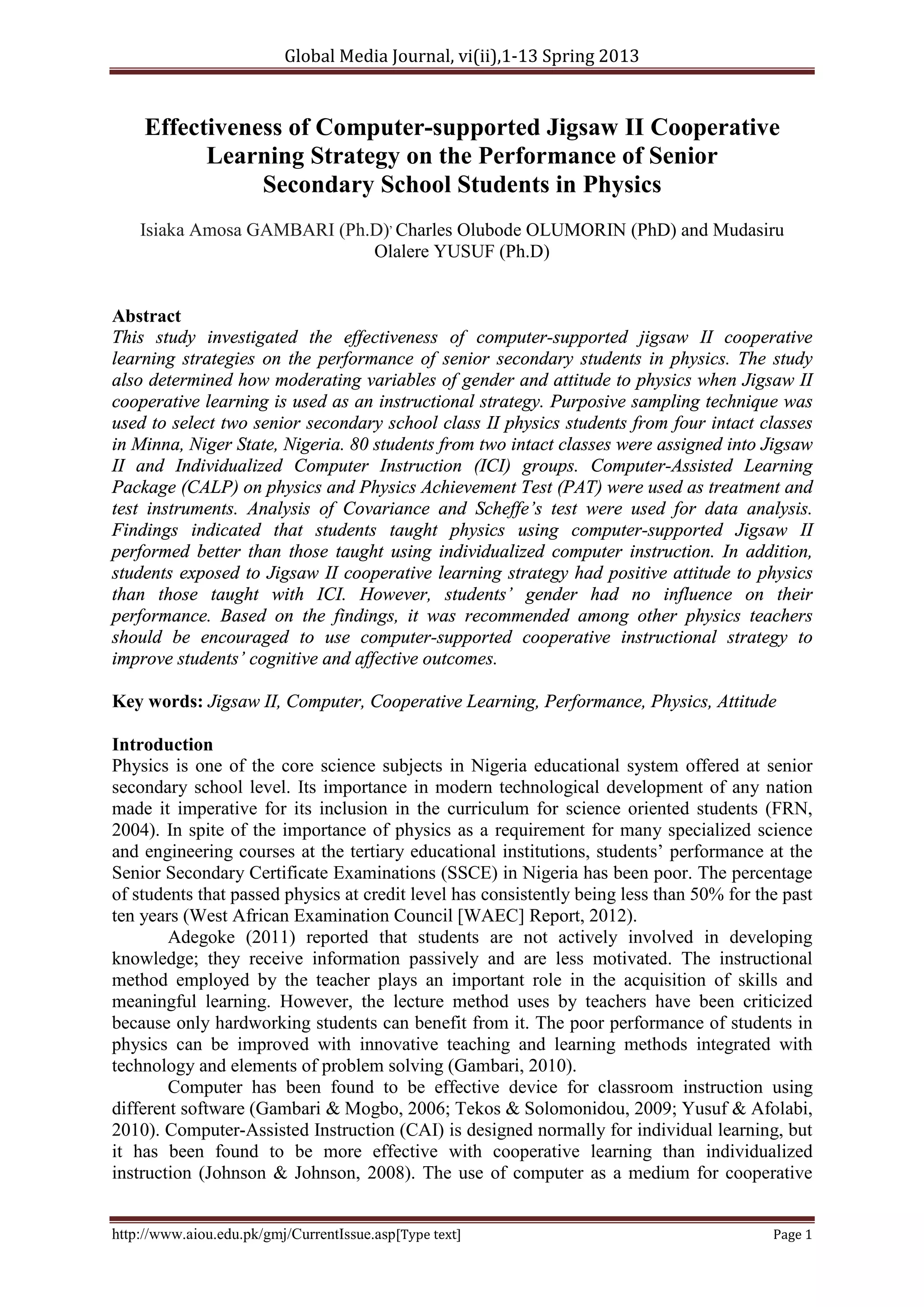 Global Media Journal, vi(ii),1-13 Spring 2013
http://www.aiou.edu.pk/gmj/CurrentIssue.asp[Type text] Page 1
Effectiveness of Computer-supported Jigsaw II Cooperative
Learning Strategy on the Performance of Senior
Secondary School Students in Physics
Isiaka Amosa GAMBARI (Ph.D),
Charles Olubode OLUMORIN (PhD) and Mudasiru
Olalere YUSUF (Ph.D)
Abstract
This study investigated the effectiveness of computer-supported jigsaw II cooperative
learning strategies on the performance of senior secondary students in physics. The study
also determined how moderating variables of gender and attitude to physics when Jigsaw II
cooperative learning is used as an instructional strategy. Purposive sampling technique was
used to select two senior secondary school class II physics students from four intact classes
in Minna, Niger State, Nigeria. 80 students from two intact classes were assigned into Jigsaw
II and Individualized Computer Instruction (ICI) groups. Computer-Assisted Learning
Package (CALP) on physics and Physics Achievement Test (PAT) were used as treatment and
test instruments. Analysis of Covariance and Scheffe’s test were used for data analysis.
Findings indicated that students taught physics using computer-supported Jigsaw II
performed better than those taught using individualized computer instruction. In addition,
students exposed to Jigsaw II cooperative learning strategy had positive attitude to physics
than those taught with ICI. However, students’ gender had no influence on their
performance. Based on the findings, it was recommended among other physics teachers
should be encouraged to use computer-supported cooperative instructional strategy to
improve students’ cognitive and affective outcomes.
Key words: Jigsaw II, Computer, Cooperative Learning, Performance, Physics, Attitude
Introduction
Physics is one of the core science subjects in Nigeria educational system offered at senior
secondary school level. Its importance in modern technological development of any nation
made it imperative for its inclusion in the curriculum for science oriented students (FRN,
2004). In spite of the importance of physics as a requirement for many specialized science
and engineering courses at the tertiary educational institutions, students’ performance at the
Senior Secondary Certificate Examinations (SSCE) in Nigeria has been poor. The percentage
of students that passed physics at credit level has consistently being less than 50% for the past
ten years (West African Examination Council [WAEC] Report, 2012).
Adegoke (2011) reported that students are not actively involved in developing
knowledge; they receive information passively and are less motivated. The instructional
method employed by the teacher plays an important role in the acquisition of skills and
meaningful learning. However, the lecture method uses by teachers have been criticized
because only hardworking students can benefit from it. The poor performance of students in
physics can be improved with innovative teaching and learning methods integrated with
technology and elements of problem solving (Gambari, 2010).
Computer has been found to be effective device for classroom instruction using
different software (Gambari & Mogbo, 2006; Tekos & Solomonidou, 2009; Yusuf & Afolabi,
2010). Computer-Assisted Instruction (CAI) is designed normally for individual learning, but
it has been found to be more effective with cooperative learning than individualized
instruction (Johnson & Johnson, 2008). The use of computer as a medium for cooperative
 