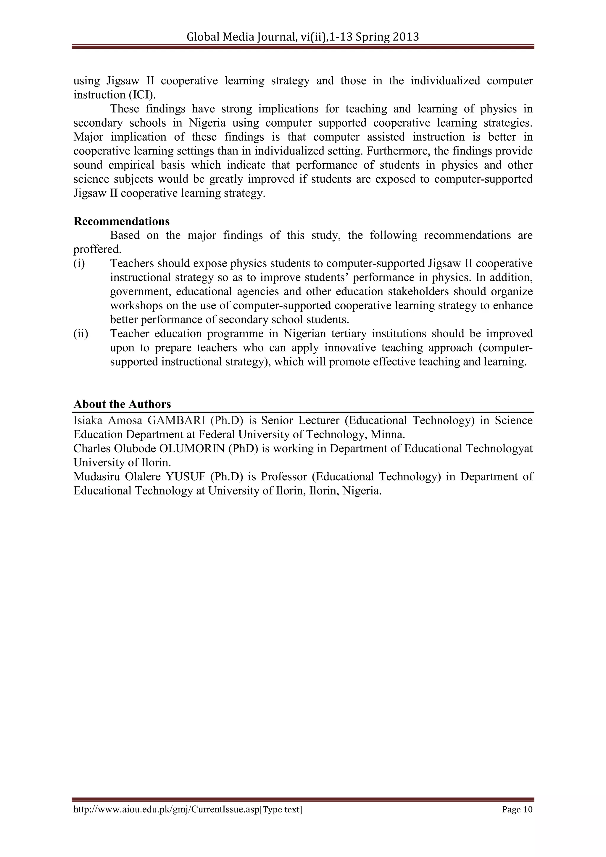 Global Media Journal, vi(ii),1-13 Spring 2013
http://www.aiou.edu.pk/gmj/CurrentIssue.asp[Type text] Page 10
using Jigsaw II cooperative learning strategy and those in the individualized computer
instruction (ICI).
These findings have strong implications for teaching and learning of physics in
secondary schools in Nigeria using computer supported cooperative learning strategies.
Major implication of these findings is that computer assisted instruction is better in
cooperative learning settings than in individualized setting. Furthermore, the findings provide
sound empirical basis which indicate that performance of students in physics and other
science subjects would be greatly improved if students are exposed to computer-supported
Jigsaw II cooperative learning strategy.
Recommendations
Based on the major findings of this study, the following recommendations are
proffered.
(i) Teachers should expose physics students to computer-supported Jigsaw II cooperative
instructional strategy so as to improve students’ performance in physics. In addition,
government, educational agencies and other education stakeholders should organize
workshops on the use of computer-supported cooperative learning strategy to enhance
better performance of secondary school students.
(ii) Teacher education programme in Nigerian tertiary institutions should be improved
upon to prepare teachers who can apply innovative teaching approach (computer-
supported instructional strategy), which will promote effective teaching and learning.
About the Authors
Isiaka Amosa GAMBARI (Ph.D) is Senior Lecturer (Educational Technology) in Science
Education Department at Federal University of Technology, Minna.
Charles Olubode OLUMORIN (PhD) is working in Department of Educational Technologyat
University of Ilorin.
Mudasiru Olalere YUSUF (Ph.D) is Professor (Educational Technology) in Department of
Educational Technology at University of Ilorin, Ilorin, Nigeria.
 