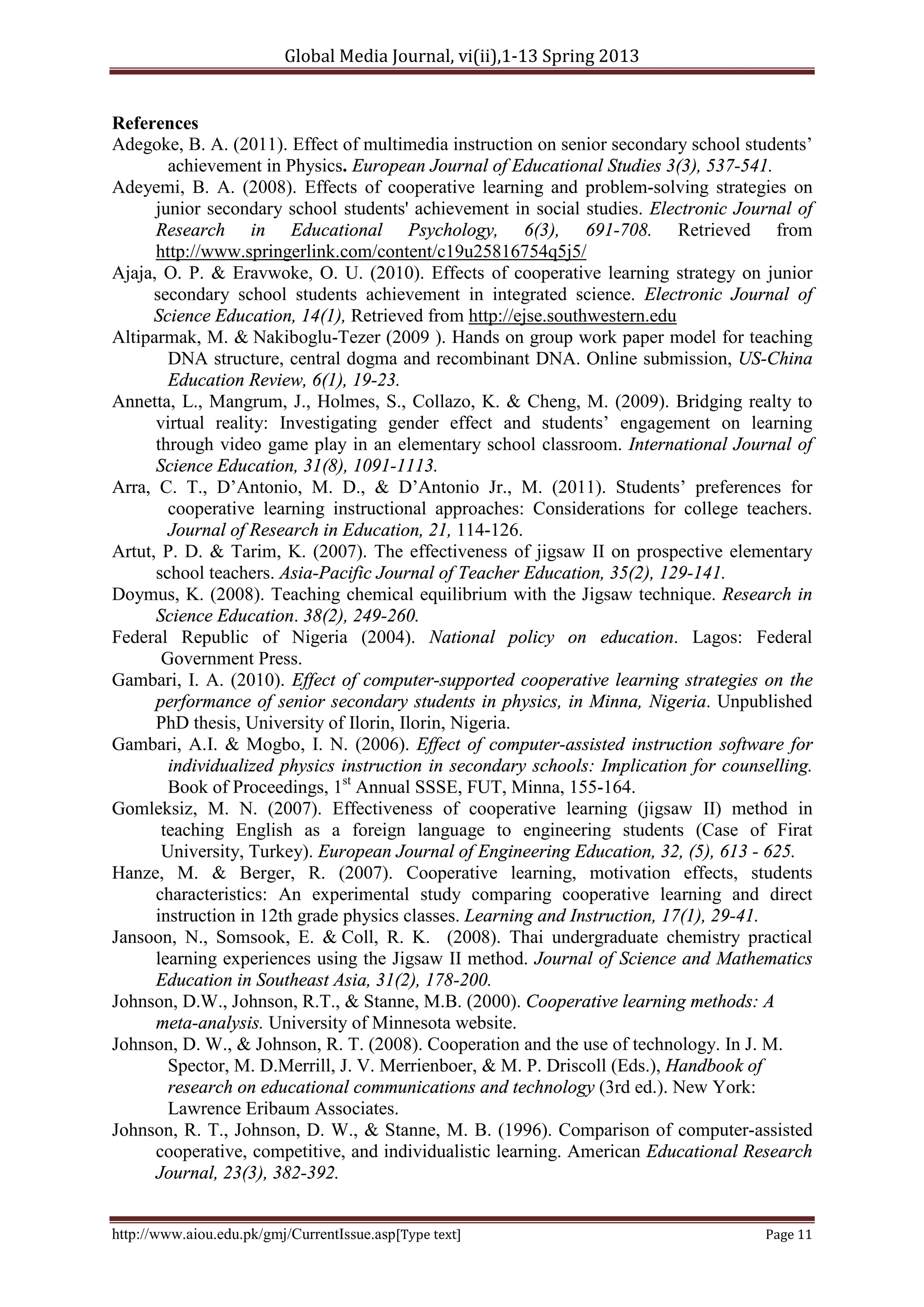 Global Media Journal, vi(ii),1-13 Spring 2013
http://www.aiou.edu.pk/gmj/CurrentIssue.asp[Type text] Page 11
References
Adegoke, B. A. (2011). Effect of multimedia instruction on senior secondary school students’
achievement in Physics. European Journal of Educational Studies 3(3), 537-541.
Adeyemi, B. A. (2008). Effects of cooperative learning and problem-solving strategies on
junior secondary school students' achievement in social studies. Electronic Journal of
Research in Educational Psychology, 6(3), 691-708. Retrieved from
http://www.springerlink.com/content/c19u25816754q5j5/
Ajaja, O. P. & Eravwoke, O. U. (2010). Effects of cooperative learning strategy on junior
secondary school students achievement in integrated science. Electronic Journal of
Science Education, 14(1), Retrieved from http://ejse.southwestern.edu
Altiparmak, M. & Nakiboglu-Tezer (2009 ). Hands on group work paper model for teaching
DNA structure, central dogma and recombinant DNA. Online submission, US-China
Education Review, 6(1), 19-23.
Annetta, L., Mangrum, J., Holmes, S., Collazo, K. & Cheng, M. (2009). Bridging realty to
virtual reality: Investigating gender effect and students’ engagement on learning
through video game play in an elementary school classroom. International Journal of
Science Education, 31(8), 1091-1113.
Arra, C. T., D’Antonio, M. D., & D’Antonio Jr., M. (2011). Students’ preferences for
cooperative learning instructional approaches: Considerations for college teachers.
Journal of Research in Education, 21, 114-126.
Artut, P. D. & Tarim, K. (2007). The effectiveness of jigsaw II on prospective elementary
school teachers. Asia-Pacific Journal of Teacher Education, 35(2), 129-141.
Doymus, K. (2008). Teaching chemical equilibrium with the Jigsaw technique. Research in
Science Education. 38(2), 249-260.
Federal Republic of Nigeria (2004). National policy on education. Lagos: Federal
Government Press.
Gambari, I. A. (2010). Effect of computer-supported cooperative learning strategies on the
performance of senior secondary students in physics, in Minna, Nigeria. Unpublished
PhD thesis, University of Ilorin, Ilorin, Nigeria.
Gambari, A.I. & Mogbo, I. N. (2006). Effect of computer-assisted instruction software for
individualized physics instruction in secondary schools: Implication for counselling.
Book of Proceedings, 1st
Annual SSSE, FUT, Minna, 155-164.
Gomleksiz, M. N. (2007). Effectiveness of cooperative learning (jigsaw II) method in
teaching English as a foreign language to engineering students (Case of Firat
University, Turkey). European Journal of Engineering Education, 32, (5), 613 - 625.
Hanze, M. & Berger, R. (2007). Cooperative learning, motivation effects, students
characteristics: An experimental study comparing cooperative learning and direct
instruction in 12th grade physics classes. Learning and Instruction, 17(1), 29-41.
Jansoon, N., Somsook, E. & Coll, R. K. (2008). Thai undergraduate chemistry practical
learning experiences using the Jigsaw II method. Journal of Science and Mathematics
Education in Southeast Asia, 31(2), 178-200.
Johnson, D.W., Johnson, R.T., & Stanne, M.B. (2000). Cooperative learning methods: A
meta-analysis. University of Minnesota website.
Johnson, D. W., & Johnson, R. T. (2008). Cooperation and the use of technology. In J. M.
Spector, M. D.Merrill, J. V. Merrienboer, & M. P. Driscoll (Eds.), Handbook of
research on educational communications and technology (3rd ed.). New York:
Lawrence Eribaum Associates.
Johnson, R. T., Johnson, D. W., & Stanne, M. B. (1996). Comparison of computer-assisted
cooperative, competitive, and individualistic learning. American Educational Research
Journal, 23(3), 382-392.
 
