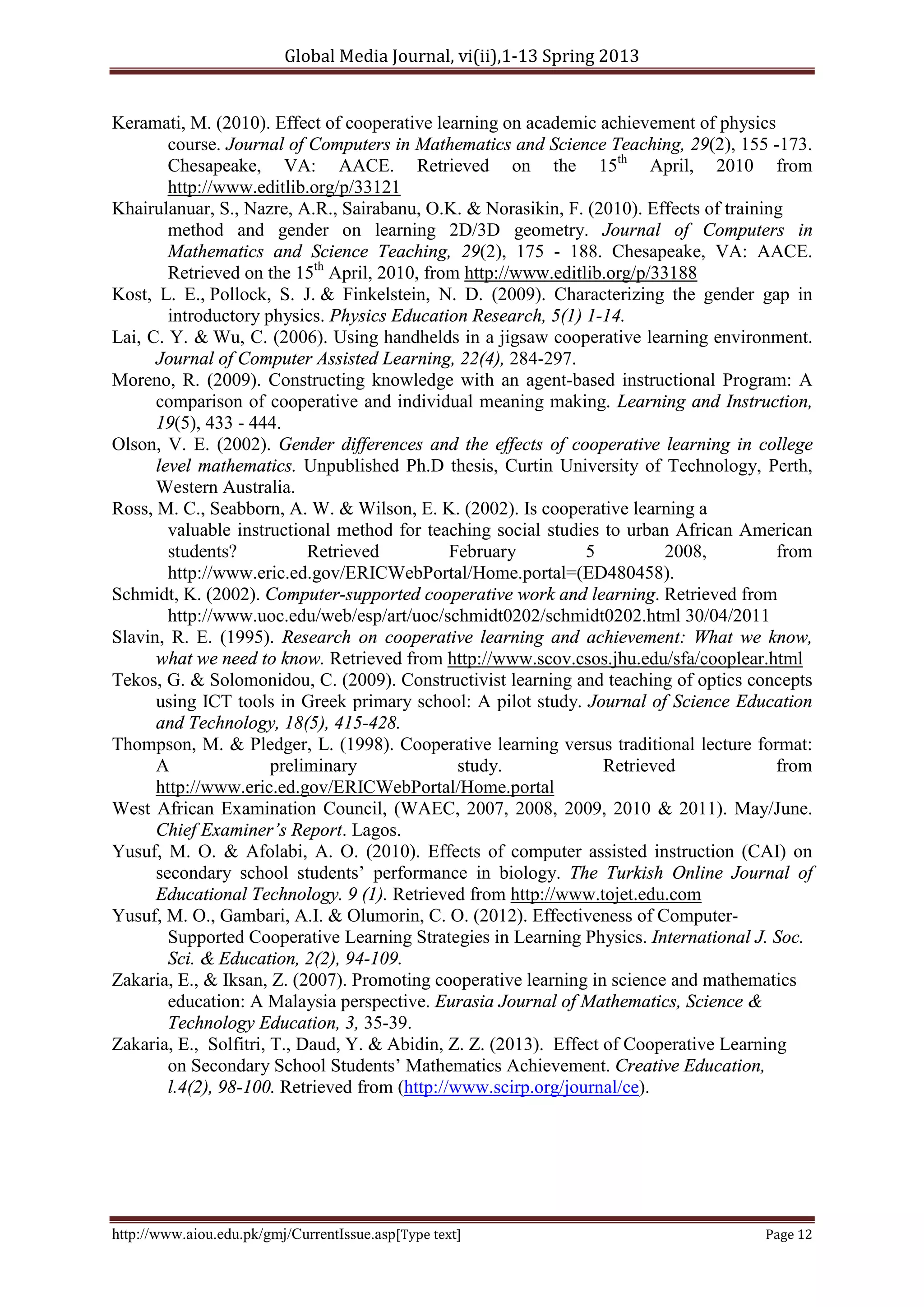 Global Media Journal, vi(ii),1-13 Spring 2013
http://www.aiou.edu.pk/gmj/CurrentIssue.asp[Type text] Page 12
Keramati, M. (2010). Effect of cooperative learning on academic achievement of physics
course. Journal of Computers in Mathematics and Science Teaching, 29(2), 155 -173.
Chesapeake, VA: AACE. Retrieved on the 15th
April, 2010 from
http://www.editlib.org/p/33121
Khairulanuar, S., Nazre, A.R., Sairabanu, O.K. & Norasikin, F. (2010). Effects of training
method and gender on learning 2D/3D geometry. Journal of Computers in
Mathematics and Science Teaching, 29(2), 175 - 188. Chesapeake, VA: AACE.
Retrieved on the 15th
April, 2010, from http://www.editlib.org/p/33188
Kost, L. E., Pollock, S. J. & Finkelstein, N. D. (2009). Characterizing the gender gap in
introductory physics. Physics Education Research, 5(1) 1-14.
Lai, C. Y. & Wu, C. (2006). Using handhelds in a jigsaw cooperative learning environment.
Journal of Computer Assisted Learning, 22(4), 284-297.
Moreno, R. (2009). Constructing knowledge with an agent-based instructional Program: A
comparison of cooperative and individual meaning making. Learning and Instruction,
19(5), 433 - 444.
Olson, V. E. (2002). Gender differences and the effects of cooperative learning in college
level mathematics. Unpublished Ph.D thesis, Curtin University of Technology, Perth,
Western Australia.
Ross, M. C., Seabborn, A. W. & Wilson, E. K. (2002). Is cooperative learning a
valuable instructional method for teaching social studies to urban African American
students? Retrieved February 5 2008, from
http://www.eric.ed.gov/ERICWebPortal/Home.portal=(ED480458).
Schmidt, K. (2002). Computer-supported cooperative work and learning. Retrieved from
http://www.uoc.edu/web/esp/art/uoc/schmidt0202/schmidt0202.html 30/04/2011
Slavin, R. E. (1995). Research on cooperative learning and achievement: What we know,
what we need to know. Retrieved from http://www.scov.csos.jhu.edu/sfa/cooplear.html
Tekos, G. & Solomonidou, C. (2009). Constructivist learning and teaching of optics concepts
using ICT tools in Greek primary school: A pilot study. Journal of Science Education
and Technology, 18(5), 415-428.
Thompson, M. & Pledger, L. (1998). Cooperative learning versus traditional lecture format:
A preliminary study. Retrieved from
http://www.eric.ed.gov/ERICWebPortal/Home.portal
West African Examination Council, (WAEC, 2007, 2008, 2009, 2010 & 2011). May/June.
Chief Examiner’s Report. Lagos.
Yusuf, M. O. & Afolabi, A. O. (2010). Effects of computer assisted instruction (CAI) on
secondary school students’ performance in biology. The Turkish Online Journal of
Educational Technology. 9 (1). Retrieved from http://www.tojet.edu.com
Yusuf, M. O., Gambari, A.I. & Olumorin, C. O. (2012). Effectiveness of Computer-
Supported Cooperative Learning Strategies in Learning Physics. International J. Soc.
Sci. & Education, 2(2), 94-109.
Zakaria, E., & Iksan, Z. (2007). Promoting cooperative learning in science and mathematics
education: A Malaysia perspective. Eurasia Journal of Mathematics, Science &
Technology Education, 3, 35-39.
Zakaria, E., Solfitri, T., Daud, Y. & Abidin, Z. Z. (2013). Effect of Cooperative Learning
on Secondary School Students’ Mathematics Achievement. Creative Education,
l.4(2), 98-100. Retrieved from (http://www.scirp.org/journal/ce).
 