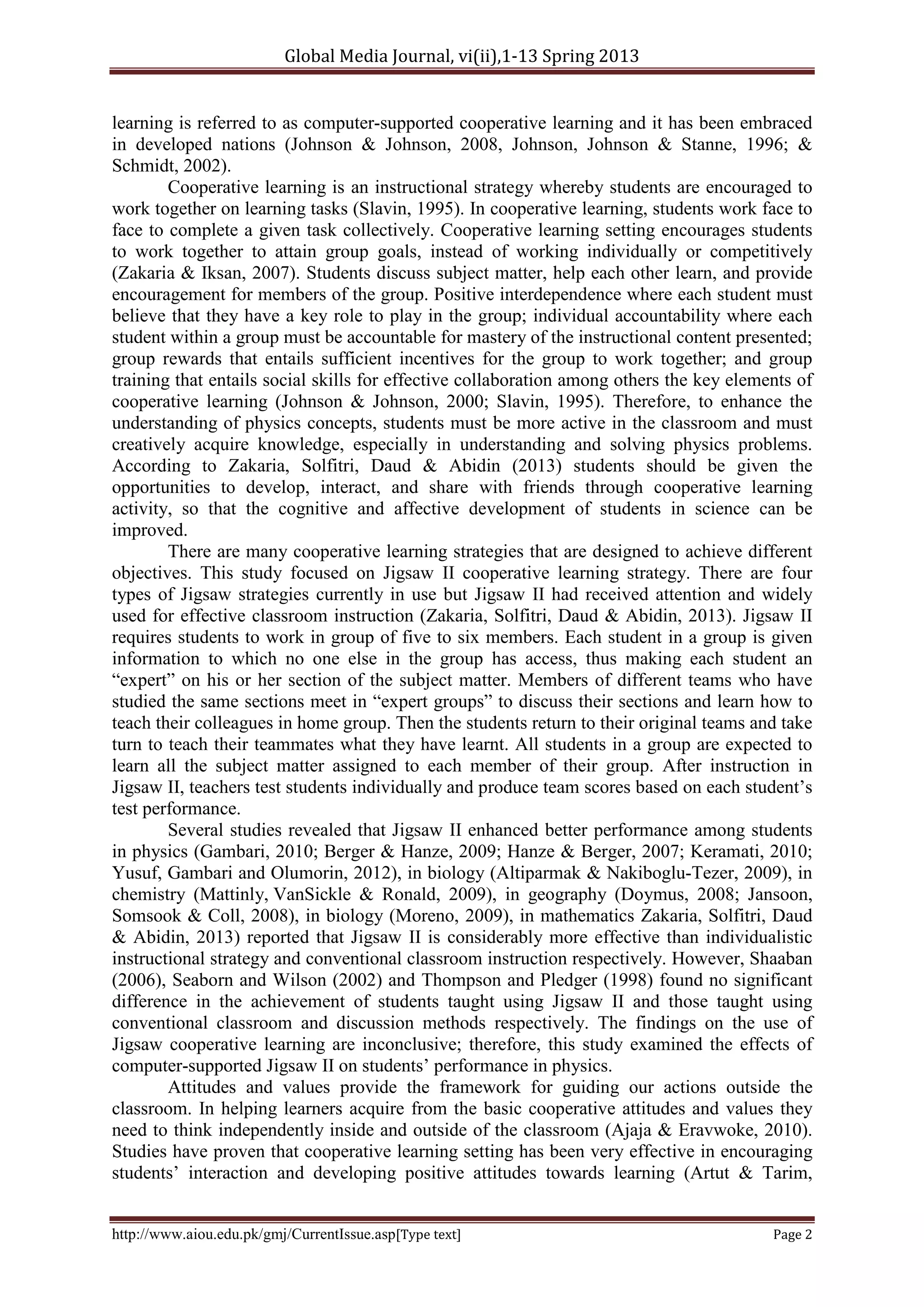 Global Media Journal, vi(ii),1-13 Spring 2013
http://www.aiou.edu.pk/gmj/CurrentIssue.asp[Type text] Page 2
learning is referred to as computer-supported cooperative learning and it has been embraced
in developed nations (Johnson & Johnson, 2008, Johnson, Johnson & Stanne, 1996; &
Schmidt, 2002).
Cooperative learning is an instructional strategy whereby students are encouraged to
work together on learning tasks (Slavin, 1995). In cooperative learning, students work face to
face to complete a given task collectively. Cooperative learning setting encourages students
to work together to attain group goals, instead of working individually or competitively
(Zakaria & Iksan, 2007). Students discuss subject matter, help each other learn, and provide
encouragement for members of the group. Positive interdependence where each student must
believe that they have a key role to play in the group; individual accountability where each
student within a group must be accountable for mastery of the instructional content presented;
group rewards that entails sufficient incentives for the group to work together; and group
training that entails social skills for effective collaboration among others the key elements of
cooperative learning (Johnson & Johnson, 2000; Slavin, 1995). Therefore, to enhance the
understanding of physics concepts, students must be more active in the classroom and must
creatively acquire knowledge, especially in understanding and solving physics problems.
According to Zakaria, Solfitri, Daud & Abidin (2013) students should be given the
opportunities to develop, interact, and share with friends through cooperative learning
activity, so that the cognitive and affective development of students in science can be
improved.
There are many cooperative learning strategies that are designed to achieve different
objectives. This study focused on Jigsaw II cooperative learning strategy. There are four
types of Jigsaw strategies currently in use but Jigsaw II had received attention and widely
used for effective classroom instruction (Zakaria, Solfitri, Daud & Abidin, 2013). Jigsaw II
requires students to work in group of five to six members. Each student in a group is given
information to which no one else in the group has access, thus making each student an
“expert” on his or her section of the subject matter. Members of different teams who have
studied the same sections meet in “expert groups” to discuss their sections and learn how to
teach their colleagues in home group. Then the students return to their original teams and take
turn to teach their teammates what they have learnt. All students in a group are expected to
learn all the subject matter assigned to each member of their group. After instruction in
Jigsaw II, teachers test students individually and produce team scores based on each student’s
test performance.
Several studies revealed that Jigsaw II enhanced better performance among students
in physics (Gambari, 2010; Berger & Hanze, 2009; Hanze & Berger, 2007; Keramati, 2010;
Yusuf, Gambari and Olumorin, 2012), in biology (Altiparmak & Nakiboglu-Tezer, 2009), in
chemistry (Mattinly, VanSickle & Ronald, 2009), in geography (Doymus, 2008; Jansoon,
Somsook & Coll, 2008), in biology (Moreno, 2009), in mathematics Zakaria, Solfitri, Daud
& Abidin, 2013) reported that Jigsaw II is considerably more effective than individualistic
instructional strategy and conventional classroom instruction respectively. However, Shaaban
(2006), Seaborn and Wilson (2002) and Thompson and Pledger (1998) found no significant
difference in the achievement of students taught using Jigsaw II and those taught using
conventional classroom and discussion methods respectively. The findings on the use of
Jigsaw cooperative learning are inconclusive; therefore, this study examined the effects of
computer-supported Jigsaw II on students’ performance in physics.
Attitudes and values provide the framework for guiding our actions outside the
classroom. In helping learners acquire from the basic cooperative attitudes and values they
need to think independently inside and outside of the classroom (Ajaja & Eravwoke, 2010).
Studies have proven that cooperative learning setting has been very effective in encouraging
students’ interaction and developing positive attitudes towards learning (Artut & Tarim,
 