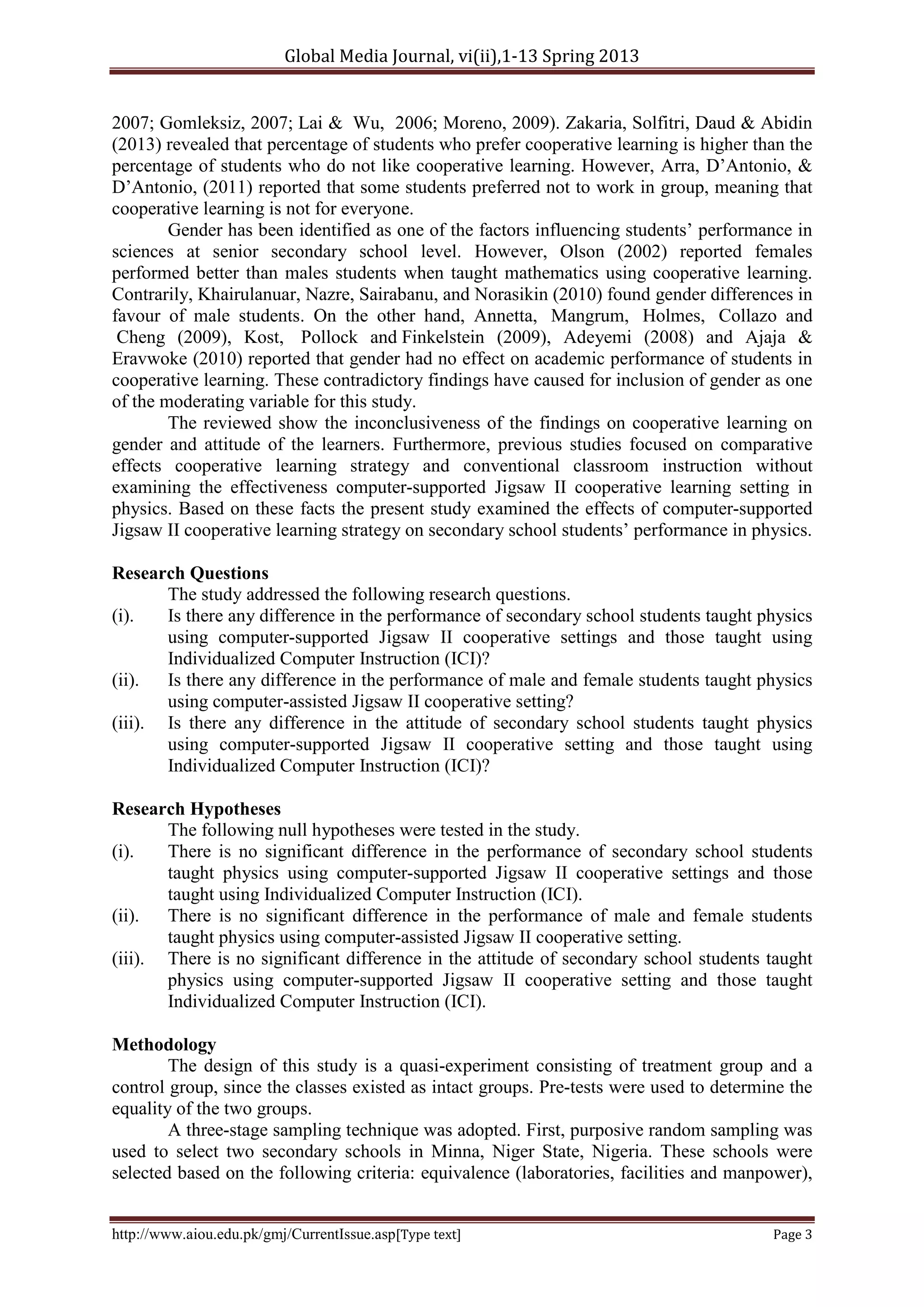 Global Media Journal, vi(ii),1-13 Spring 2013
http://www.aiou.edu.pk/gmj/CurrentIssue.asp[Type text] Page 3
2007; Gomleksiz, 2007; Lai & Wu, 2006; Moreno, 2009). Zakaria, Solfitri, Daud & Abidin
(2013) revealed that percentage of students who prefer cooperative learning is higher than the
percentage of students who do not like cooperative learning. However, Arra, D’Antonio, &
D’Antonio, (2011) reported that some students preferred not to work in group, meaning that
cooperative learning is not for everyone.
Gender has been identified as one of the factors influencing students’ performance in
sciences at senior secondary school level. However, Olson (2002) reported females
performed better than males students when taught mathematics using cooperative learning.
Contrarily, Khairulanuar, Nazre, Sairabanu, and Norasikin (2010) found gender differences in
favour of male students. On the other hand, Annetta, Mangrum, Holmes, Collazo and
Cheng (2009), Kost, Pollock and Finkelstein (2009), Adeyemi (2008) and Ajaja &
Eravwoke (2010) reported that gender had no effect on academic performance of students in
cooperative learning. These contradictory findings have caused for inclusion of gender as one
of the moderating variable for this study.
The reviewed show the inconclusiveness of the findings on cooperative learning on
gender and attitude of the learners. Furthermore, previous studies focused on comparative
effects cooperative learning strategy and conventional classroom instruction without
examining the effectiveness computer-supported Jigsaw II cooperative learning setting in
physics. Based on these facts the present study examined the effects of computer-supported
Jigsaw II cooperative learning strategy on secondary school students’ performance in physics.
Research Questions
The study addressed the following research questions.
(i). Is there any difference in the performance of secondary school students taught physics
using computer-supported Jigsaw II cooperative settings and those taught using
Individualized Computer Instruction (ICI)?
(ii). Is there any difference in the performance of male and female students taught physics
using computer-assisted Jigsaw II cooperative setting?
(iii). Is there any difference in the attitude of secondary school students taught physics
using computer-supported Jigsaw II cooperative setting and those taught using
Individualized Computer Instruction (ICI)?
Research Hypotheses
The following null hypotheses were tested in the study.
(i). There is no significant difference in the performance of secondary school students
taught physics using computer-supported Jigsaw II cooperative settings and those
taught using Individualized Computer Instruction (ICI).
(ii). There is no significant difference in the performance of male and female students
taught physics using computer-assisted Jigsaw II cooperative setting.
(iii). There is no significant difference in the attitude of secondary school students taught
physics using computer-supported Jigsaw II cooperative setting and those taught
Individualized Computer Instruction (ICI).
Methodology
The design of this study is a quasi-experiment consisting of treatment group and a
control group, since the classes existed as intact groups. Pre-tests were used to determine the
equality of the two groups.
A three-stage sampling technique was adopted. First, purposive random sampling was
used to select two secondary schools in Minna, Niger State, Nigeria. These schools were
selected based on the following criteria: equivalence (laboratories, facilities and manpower),
 