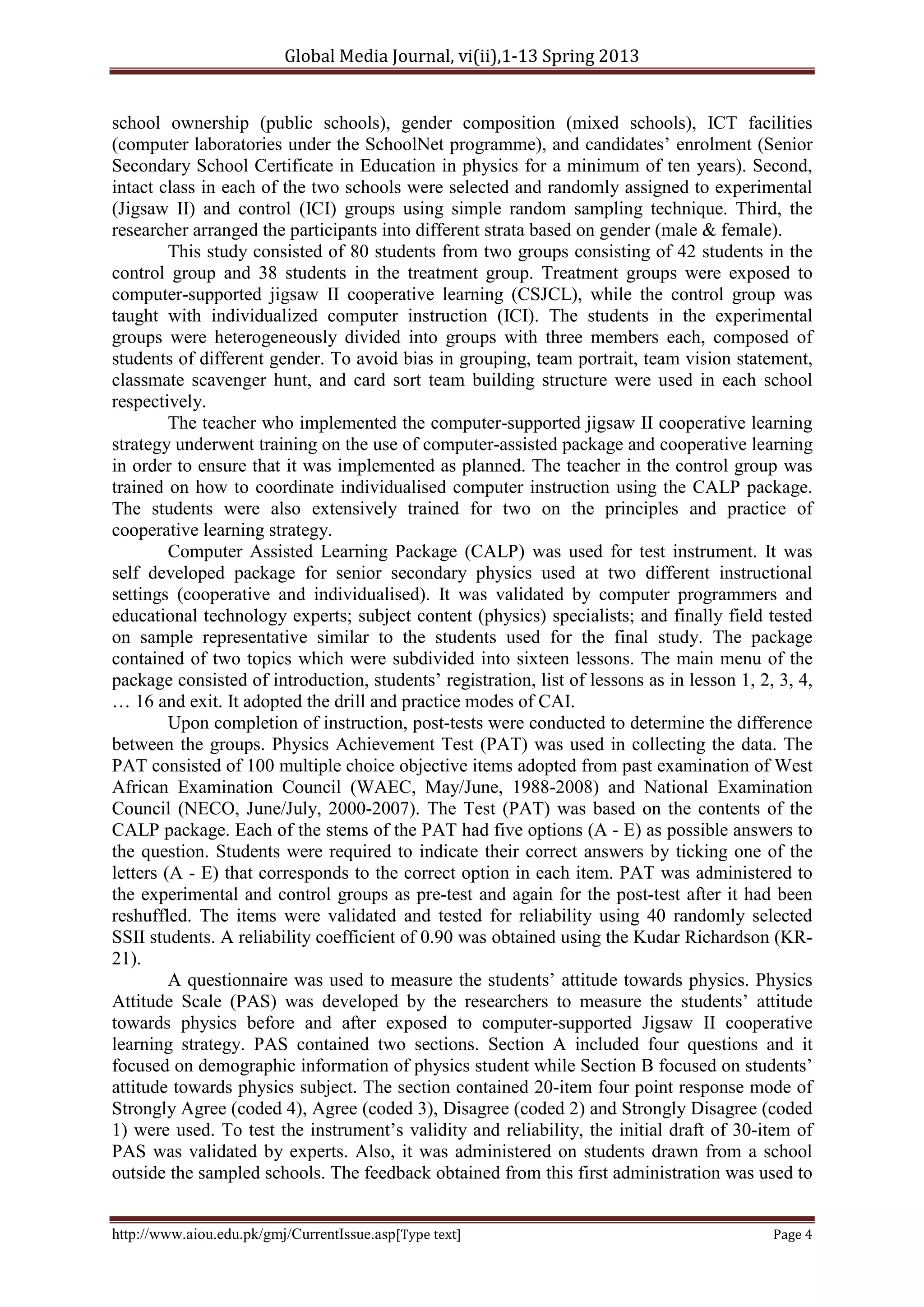Global Media Journal, vi(ii),1-13 Spring 2013
http://www.aiou.edu.pk/gmj/CurrentIssue.asp[Type text] Page 4
school ownership (public schools), gender composition (mixed schools), ICT facilities
(computer laboratories under the SchoolNet programme), and candidates’ enrolment (Senior
Secondary School Certificate in Education in physics for a minimum of ten years). Second,
intact class in each of the two schools were selected and randomly assigned to experimental
(Jigsaw II) and control (ICI) groups using simple random sampling technique. Third, the
researcher arranged the participants into different strata based on gender (male & female).
This study consisted of 80 students from two groups consisting of 42 students in the
control group and 38 students in the treatment group. Treatment groups were exposed to
computer-supported jigsaw II cooperative learning (CSJCL), while the control group was
taught with individualized computer instruction (ICI). The students in the experimental
groups were heterogeneously divided into groups with three members each, composed of
students of different gender. To avoid bias in grouping, team portrait, team vision statement,
classmate scavenger hunt, and card sort team building structure were used in each school
respectively.
The teacher who implemented the computer-supported jigsaw II cooperative learning
strategy underwent training on the use of computer-assisted package and cooperative learning
in order to ensure that it was implemented as planned. The teacher in the control group was
trained on how to coordinate individualised computer instruction using the CALP package.
The students were also extensively trained for two on the principles and practice of
cooperative learning strategy.
Computer Assisted Learning Package (CALP) was used for test instrument. It was
self developed package for senior secondary physics used at two different instructional
settings (cooperative and individualised). It was validated by computer programmers and
educational technology experts; subject content (physics) specialists; and finally field tested
on sample representative similar to the students used for the final study. The package
contained of two topics which were subdivided into sixteen lessons. The main menu of the
package consisted of introduction, students’ registration, list of lessons as in lesson 1, 2, 3, 4,
… 16 and exit. It adopted the drill and practice modes of CAI.
Upon completion of instruction, post-tests were conducted to determine the difference
between the groups. Physics Achievement Test (PAT) was used in collecting the data. The
PAT consisted of 100 multiple choice objective items adopted from past examination of West
African Examination Council (WAEC, May/June, 1988-2008) and National Examination
Council (NECO, June/July, 2000-2007). The Test (PAT) was based on the contents of the
CALP package. Each of the stems of the PAT had five options (A - E) as possible answers to
the question. Students were required to indicate their correct answers by ticking one of the
letters (A - E) that corresponds to the correct option in each item. PAT was administered to
the experimental and control groups as pre-test and again for the post-test after it had been
reshuffled. The items were validated and tested for reliability using 40 randomly selected
SSII students. A reliability coefficient of 0.90 was obtained using the Kudar Richardson (KR-
21).
A questionnaire was used to measure the students’ attitude towards physics. Physics
Attitude Scale (PAS) was developed by the researchers to measure the students’ attitude
towards physics before and after exposed to computer-supported Jigsaw II cooperative
learning strategy. PAS contained two sections. Section A included four questions and it
focused on demographic information of physics student while Section B focused on students’
attitude towards physics subject. The section contained 20-item four point response mode of
Strongly Agree (coded 4), Agree (coded 3), Disagree (coded 2) and Strongly Disagree (coded
1) were used. To test the instrument’s validity and reliability, the initial draft of 30-item of
PAS was validated by experts. Also, it was administered on students drawn from a school
outside the sampled schools. The feedback obtained from this first administration was used to
 
