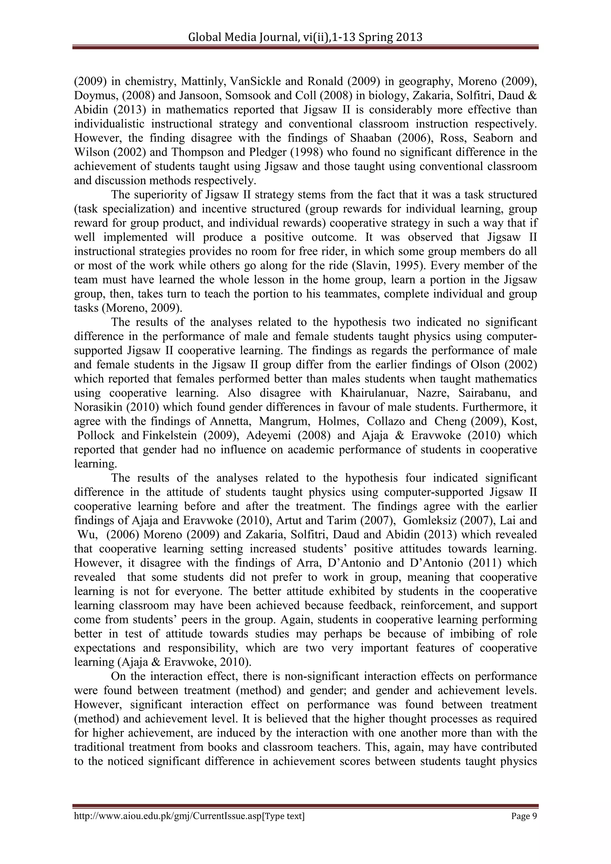 Global Media Journal, vi(ii),1-13 Spring 2013
http://www.aiou.edu.pk/gmj/CurrentIssue.asp[Type text] Page 9
(2009) in chemistry, Mattinly, VanSickle and Ronald (2009) in geography, Moreno (2009),
Doymus, (2008) and Jansoon, Somsook and Coll (2008) in biology, Zakaria, Solfitri, Daud &
Abidin (2013) in mathematics reported that Jigsaw II is considerably more effective than
individualistic instructional strategy and conventional classroom instruction respectively.
However, the finding disagree with the findings of Shaaban (2006), Ross, Seaborn and
Wilson (2002) and Thompson and Pledger (1998) who found no significant difference in the
achievement of students taught using Jigsaw and those taught using conventional classroom
and discussion methods respectively.
The superiority of Jigsaw II strategy stems from the fact that it was a task structured
(task specialization) and incentive structured (group rewards for individual learning, group
reward for group product, and individual rewards) cooperative strategy in such a way that if
well implemented will produce a positive outcome. It was observed that Jigsaw II
instructional strategies provides no room for free rider, in which some group members do all
or most of the work while others go along for the ride (Slavin, 1995). Every member of the
team must have learned the whole lesson in the home group, learn a portion in the Jigsaw
group, then, takes turn to teach the portion to his teammates, complete individual and group
tasks (Moreno, 2009).
The results of the analyses related to the hypothesis two indicated no significant
difference in the performance of male and female students taught physics using computer-
supported Jigsaw II cooperative learning. The findings as regards the performance of male
and female students in the Jigsaw II group differ from the earlier findings of Olson (2002)
which reported that females performed better than males students when taught mathematics
using cooperative learning. Also disagree with Khairulanuar, Nazre, Sairabanu, and
Norasikin (2010) which found gender differences in favour of male students. Furthermore, it
agree with the findings of Annetta, Mangrum, Holmes, Collazo and Cheng (2009), Kost,
Pollock and Finkelstein (2009), Adeyemi (2008) and Ajaja & Eravwoke (2010) which
reported that gender had no influence on academic performance of students in cooperative
learning.
The results of the analyses related to the hypothesis four indicated significant
difference in the attitude of students taught physics using computer-supported Jigsaw II
cooperative learning before and after the treatment. The findings agree with the earlier
findings of Ajaja and Eravwoke (2010), Artut and Tarim (2007), Gomleksiz (2007), Lai and
Wu, (2006) Moreno (2009) and Zakaria, Solfitri, Daud and Abidin (2013) which revealed
that cooperative learning setting increased students’ positive attitudes towards learning.
However, it disagree with the findings of Arra, D’Antonio and D’Antonio (2011) which
revealed that some students did not prefer to work in group, meaning that cooperative
learning is not for everyone. The better attitude exhibited by students in the cooperative
learning classroom may have been achieved because feedback, reinforcement, and support
come from students’ peers in the group. Again, students in cooperative learning performing
better in test of attitude towards studies may perhaps be because of imbibing of role
expectations and responsibility, which are two very important features of cooperative
learning (Ajaja & Eravwoke, 2010).
On the interaction effect, there is non-significant interaction effects on performance
were found between treatment (method) and gender; and gender and achievement levels.
However, significant interaction effect on performance was found between treatment
(method) and achievement level. It is believed that the higher thought processes as required
for higher achievement, are induced by the interaction with one another more than with the
traditional treatment from books and classroom teachers. This, again, may have contributed
to the noticed significant difference in achievement scores between students taught physics
 