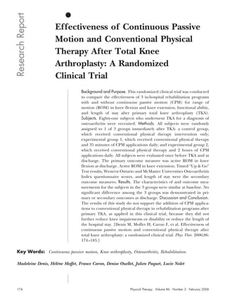 Research Report
                     Effectiveness of Continuous Passive
                     Motion and Conventional Physical
                     Therapy After Total Knee
                     Arthroplasty: A Randomized
                     Clinical Trial
                                  Background and Purpose. This randomized clinical trial was conducted
                                  to compare the effectiveness of 3 in-hospital rehabilitation programs
                                  with and without continuous passive motion (CPM) for range of
                                  motion (ROM) in knee flexion and knee extension, functional ability,
                                  and length of stay after primary total knee arthroplasty (TKA).
                                  Subjects. Eighty-one subjects who underwent TKA for a diagnosis of
                                  osteoarthritis were recruited. Methods. All subjects were randomly
                                  assigned to 1 of 3 groups immediately after TKA: a control group,
                                  which received conventional physical therapy intervention only;
                                  experimental group 1, which received conventional physical therapy
                                  and 35 minutes of CPM applications daily; and experimental group 2,
                                  which received conventional physical therapy and 2 hours of CPM
                                  applications daily. All subjects were evaluated once before TKA and at
                                  discharge. The primary outcome measure was active ROM in knee
                                  flexion at discharge. Active ROM in knee extension, Timed “Up & Go”
                                  Test results, Western Ontario and McMaster Universities Osteoarthritis
                                  Index questionnaire scores, and length of stay were the secondary
                                  outcome measures. Results. The characteristics of and outcome mea-
                                  surements for the subjects in the 3 groups were similar at baseline. No
                                  significant difference among the 3 groups was demonstrated in pri-
                                  mary or secondary outcomes at discharge. Discussion and Conclusion.
                                  The results of this study do not support the addition of CPM applica-
                                  tions to conventional physical therapy in rehabilitation programs after
                                  primary TKA, as applied in this clinical trial, because they did not
                                  further reduce knee impairments or disability or reduce the length of
                                  the hospital stay. [Denis M, Moffet H, Caron F, et al. Effectiveness of
                                  continuous passive motion and conventional physical therapy after
                                  total knee arthroplasty: a randomized clinical trial. Phys Ther. 2006;86:
                                  174 –185.]

 Key Words: Continuous passive motion, Knee arthroplasty, Osteoarthritis, Rehabilitation.

 Madeleine Denis, Helene Moffet, France Caron, Denise Ouellet, Julien Paquet, Lucie Nolet
                   ´`




 174                                                         Physical Therapy . Volume 86 . Number 2 . February 2006
 