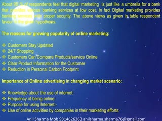 About 90 % of respondents feel that digital marketing is just like a umbrella for a bank
that provides various banking services at low cost. In fact Digital marketing provides
banking services with proper security. The above views as given in table respondent
favour in the given hypothesis.
The reasons for growing popularity of online marketing:
 Customers Stay Updated
 24/7 Shopping
 Customers Can Compare Products/service Online
 Clear Product Information for the Customer
 Reduction in Personal Carbon Footprint
Importance of Online advertising in changing market scenario:
 Knowledge about the use of internet:
 Frequency of being online:
 Purpose for using Internet:-
 Use of online activities by companies in their marketing efforts:
Anil Sharma Mob 9314626363 anilsharma.sharma76@gmail.com
 