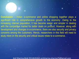 Conclusion: - Indian e-commerce and online shopping together plays a
significant role in comprehensive growth to the economy .Owing to the
increasing internet population, it has become easier and simpler in dealing
with the competitive market for better deals on product. However, along with
development and changes in e-commerce, there are also security and privacy
concerns among the customers. Hence, researchers in this field will need to
study more on the security and critical issues relate to e-commerce.
Anil Sharma Mob 9314626363 anilsharma.sharma76@gmail.com
 