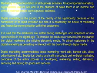Marketing is at the foundation of all business activities. Unaccompanied marketing,
organizations cannot sell and in the absence of sales there is no income and
without revenue people cannot pursue business.
Digital marketing is the priority of the priority of the significantly because of the
humankind of its rapid evolution but also it is essentially the future of marketing
and interactive communication with their customers.
It is said that the marketers are suffers facing challenges and receptions of new
opportunities in the digital age. To promote the products or services into the market
the digital marketers are utilizing electronic media. To attract customers in the
digital marketing is permitting to interact with the brand through digital media.
Digital marketing accommodates social marketing, word ads, banner ads, video
advertisement etc. Beside just buying and selling products online digital marketing
compress of the entire process of developing, marketing, selling, delivering,
servicing and paying for goods and services.
Anil Sharma Mob 9314626363 anilsharma.sharma76@gmail.com
 