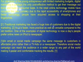 For plantation of the young entrepreneur with limited marketing budgets, digital
marketing is perhaps the only cost-effective method to get their message out
there and build a consumer base. In the retail online technology mobile have
occupied the new currency due to the rapid accessibility of smartphones and
faster technology, people have acquired access to shopping at their
fingerprints.
[2 ] Traditional marketing has faced a huge loss of customers due to the digital
marketing. [2] As it is faster, more practical as well as versatile compared to the
old tradition. One of the examples of digital technology is now a day’s people
prefer online news on iPod to newspaper.
[1]An email or social media campaign the same message to customers in
affordable price rather than a TV-Ads or a newspaper. Therefore social media
campaign can reach the audience in a wider range to any part of the world
making it easier and comfortable tracking the results. [1]
Anil Sharma Mob 9314626363 anilsharma.sharma76@gmail.com
 