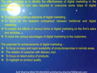 The main purpose is to identify the effectiveness of digital marketing in the
competitive market and also required to overcome some loops of digital
marketing.
 To present the various elements of digital marketing.
 To focus on the baseline comparison between traditional and digital
marketing.
 To explain the effects of various forms of digital marketing on the firm’s sales
and activities.
 To show the various advantages of digital marketing to the customers.
The essential for enhancements of digital marketing: -
 To focus on easy and rapid availability of products/services in remote areas.
 The relation of customer with delivery men.
 To focus on return policy of products.
 To highlight on product quality.
Anil Sharma Mob 9314626363 anilsharma.sharma76@gmail.com
 