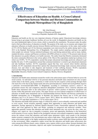 European Journal of Education and Learning, Vol.54, 2008
                                                    ISSN(paper)2668-3318 ISSN(online)2668-361X
                                                                                www.BellPress.org

       Effectiveness of Education on Health: A Cross-Cultural
      Comparison between Muslim and Horizon Communities in
              Rajshahi Metropolitan City of Bangladesh

                                               Md. Afzal Hossain
                                      Institute of Education and Research
                               University of Rajshahi, Rajshahi-6205, Bangladesh.
Abstracts:
Education and health are the two very important elements of human capital. Educational knowledge enhances
human being to get proper healthcare facilities all over the world. In Bangladesh education and health are the
two main fundamental rights of every citizen, which is ensured by the constitution. The present study, the author
tried to find out effectiveness of education on health. The purpose of the study was to examine and compare how
education influences on health outcome between Muslim and Horizon communities. In this study, total number
of 275 (150 for Muslim and 125 for Horizon) respondents were interviewed by the author during April to July,
2012 in the Rajshahi Metropolitan City of Bangladesh. The simple random sampling technique was applied
when sample size selected. Various statistical techniques were used during analyzed data, such as mean, median,
standard deviation, variance and Pearson correlation with SPSS software in version 15.The present study showed
that education was greatly influence over health outcomes. The author found that Muslim community dominated
the minor community (Horizon) in the various sphere of life. Most of the respondents studied up to primary level
which was 45.09%. 76.73% respondents seemed that proper educational knowledge positively enhanced to get
healthy life style. 51.64% respondents seemed that communal destitution is existed to get educational attainment
and take healthcare facilities. 68.73% respondents argued that they were concern about families planning
methods. 66.18% respondents showed their opinion that educational knowledge made conscious about primary
diseases, how and where to take diagnosis and treatment of their suffering diseases. 89.45% respondents
expressed their fillings that educational knowledge enhances to get better healthcare facilities.
Keywords: Education, Health, Cross-Cultural Comparison, Muslim, Horizon, Bangladesh.

1. Introduction
Education and Health status attainment around the world is the achievement aspect of human behavior across the
social systems. An individual with his or her personal education and health status attainment not only occupies
certain status in the family, group, community or wider society but also acquires certain prestige through which
s/he meets his or her day-to-day human needs and solves personal physical, mental and social problems faced in
a particular environment(Uddin:2009). In Bangladesh, according to constitution section-2, article-17, the
government ensures free and compulsory education (Bangladesh constitution: 2011). Likewise education and
health status attainment refers to the achievement of persons’ relative position of education, occupation and
income within that particular social system. This paper focuses on cross-cultural comparison of effectiveness of
education on health status attainments and its interrelationships between Muslim and Horizon communities in
Rajshahi metropolitan city of Bangladesh. In Rajshahi zila (district) the literacy rate is 53.0% and school
attendance rate (5 to 24 years) is 58.9% (census report: 2011). Where the national literacy rate (7 years and
above) is 51.8% and ethnic population is 1.10 %( census report: 2011).
The education and health status persons singly or collectively attain is socio-culturally constructed and modified
in every society. Social scientists separately suggest three approaches to study education and health status
attainment: Prestige approach by National Opinion Research Center, Functionalist approach by Duncan and
others, and Class approach by Marx and Weber, including its categorical and numerical variables. These
approaches generally assume that education and health status attainment may vary across the class, caste, sex,
religion, race, region etc. due to inequality in property, power and opportunity distribution in the hierarchical
social structure in every society. Based on the assumption relevant cross-cultural comparative studies conducted
across the cultures reveal that education and health status attainment widely varies people in the dominant
market economy compared to the non-dominant ones achieve high status. These studies argue that without high
status achievement people in the highly modernized market economy cannot fulfill their human problems faced
in that environment. Other comparative studies reveal that this education and health status achievement also
varies among the different classes, castes, religions, races, regions within a given culture, because dominant class
or cultural group always dominates, deprives and exploit non-dominant classes or cultural groups within a



                                                         1
 