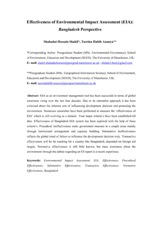 115
Bangladesh e-Journal of Sociology. Volume 12, Number 1. January 2015
Effectiveness of Environmental Impact
Assessment (EIA): Bangladesh Perspective
Shahadat Hossain Shakil1
and Tazrina Habib Ananya2
Abstract: EIA as an environmental management tool has been successful in terms of global
awareness raising over the last four decades. Due to its rationalist approach it has been
criticised about the inherent aim of influencing development decision and protecting the
environment. Numerous researches have been performed to measure the ‘effectiveness of
EIA’ which is still evolving as a domain. Four major criteria’s have been established till date.
Effectiveness of Bangladesh EIA system has been explored with the help of those criteria.
Procedural ineffectiveness seeks government measure in a couple areas mainly through
institutional arrangement and capacity building. Substantive ineffectiveness reflects the global
trend of failure to influence the development decision truly. Transactive effectiveness will be far
reaching for a country like Bangladesh, dependent on foreign aid largely. Normative
effectiveness is still little known, but mass awareness about the environment through the
debate regarding an ES report is a recent experience.
Keywords: Environmental Impact Assessment; EIA; Effectiveness; Bangladesh
Introduction
Environmental Impact Assessment (EIA) is a tool to assess the impact of any proposed development
prior to its commencement. It had introduction within the formal legislation during the course of
National Environmental Policy Act (NEPA) in the USA in 1969 and has travelled more than a 40 year
journey causing more mature and dynamic form of EIA. In all, 191 of the 193 member nations of the
United Nations either have national legislation or have signed some form of international legal
instrument that refers to the use of EIA. So it seems reasonable to say that EIA is a universally
recognized instrument for environmental management which is firmly embedded in domestic and
international environmental laws (Morgan, 2012).
1
Corresponding Author.Environmental Specialist (PROSHAR), Project Concern International. Email: shshakil.buet@gmail.com
2
GIS Specialist (EcoPoor); BRAC University. Email:ananya_tz@yahoo.com
 