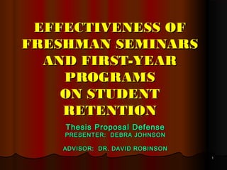 11
EFFECTIVENESS OFEFFECTIVENESS OF
FRESHMAN SEMINARSFRESHMAN SEMINARS
AND FIRST-YEARAND FIRST-YEAR
PROGRAMSPROGRAMS
ON STUDENTON STUDENT
RETENTIONRETENTION
Thesis Proposal DefenseThesis Proposal Defense
PRESENTER: DEBRA JOHNSONPRESENTER: DEBRA JOHNSON
ADVISOR: DR. DAVID ROBINSONADVISOR: DR. DAVID ROBINSON
 