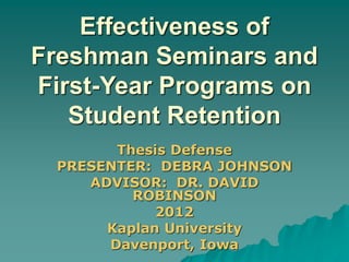 Effectiveness of
Freshman Seminars and
First-Year Programs on
Student Retention
Thesis Defense
PRESENTER: DEBRA JOHNSON
ADVISOR: DR. DAVID
ROBINSON
2012
Kaplan University
Davenport, Iowa
 