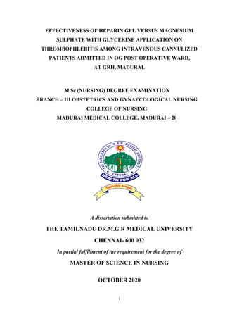 i
EFFECTIVENESS OF HEPARIN GEL VERSUS MAGNESIUM
SULPHATE WITH GLYCERINE APPLICATION ON
THROMBOPHLEBITIS AMONG INTRAVENOUS CANNULIZED
PATIENTS ADMITTED IN OG POST OPERATIVE WARD,
AT GRH, MADURAI.
M.Sc (NURSING) DEGREE EXAMINATION
BRANCH – III OBSTETRICS AND GYNAECOLOGICAL NURSING
COLLEGE OF NURSING
MADURAI MEDICAL COLLEGE, MADURAI – 20
A dissertation submitted to
THE TAMILNADU DR.M.G.R MEDICAL UNIVERSITY
CHENNAI- 600 032
In partial fulfillment of the requirement for the degree of
MASTER OF SCIENCE IN NURSING
OCTOBER 2020
 