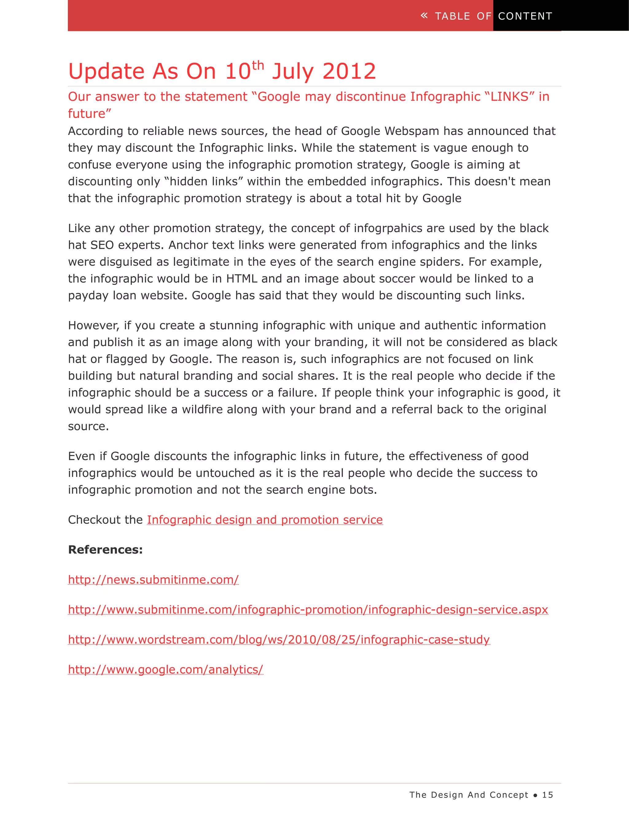 «   TA B LE O F C O N T EN T




Update As On 10th July 2012
Our answer to the statement “Google may discontinue Infographic “LINKS” in
future”
According to reliable news sources, the head of Google Webspam has announced that
they may discount the Infographic links. While the statement is vague enough to
confuse everyone using the infographic promotion strategy, Google is aiming at
discounting only “hidden links” within the embedded infographics. This doesn't mean
that the infographic promotion strategy is about a total hit by Google

Like any other promotion strategy, the concept of infogrpahics are used by the black
hat SEO experts. Anchor text links were generated from infographics and the links
were disguised as legitimate in the eyes of the search engine spiders. For example,
the infographic would be in HTML and an image about soccer would be linked to a
payday loan website. Google has said that they would be discounting such links.

However, if you create a stunning infographic with unique and authentic information
and publish it as an image along with your branding, it will not be considered as black
hat or flagged by Google. The reason is, such infographics are not focused on link
building but natural branding and social shares. It is the real people who decide if the
infographic should be a success or a failure. If people think your infographic is good, it
would spread like a wildfire along with your brand and a referral back to the original
source.

Even if Google discounts the infographic links in future, the effectiveness of good
infographics would be untouched as it is the real people who decide the success to
infographic promotion and not the search engine bots.

Checkout the Infographic design and promotion service

References:

http://news.submitinme.com/

http://www.submitinme.com/infographic-promotion/infographic-design-service.aspx

http://www.wordstream.com/blog/ws/2010/08/25/infographic-case-study

http://www.google.com/analytics/




                                                              Th e D es ig n An d C on ce p t ● 1 5
 