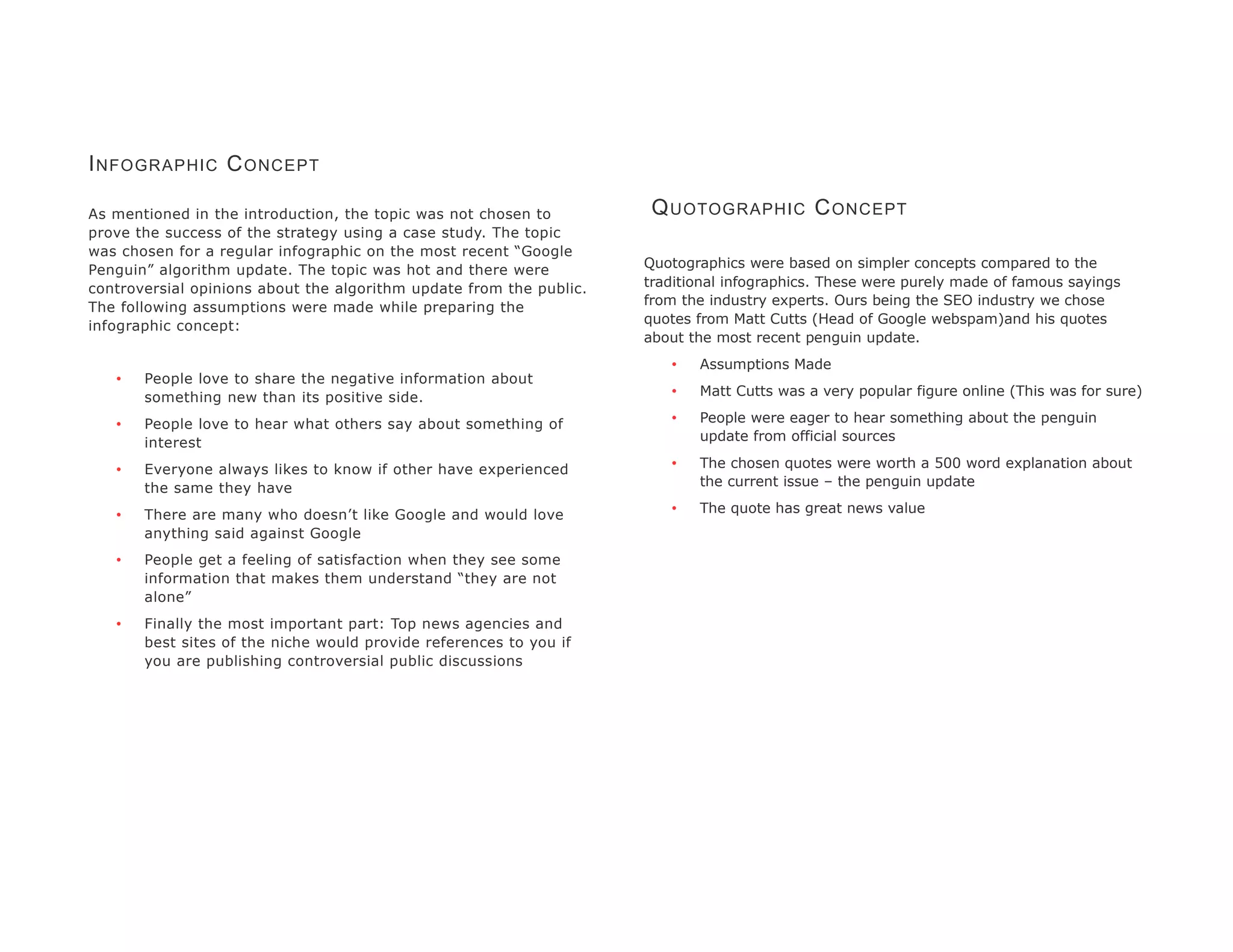 I NFOGRAPHIC C ONCEPT

As mentioned in the introduction, the topic was not chosen to         Q UOTOGRAPHIC C ONCEPT
prove the success of the strategy using a case study. The topic
was chosen for a regular infographic on the most recent “Google
Penguin” algorithm update. The topic was hot and there were          Quotographics were based on simpler concepts compared to the
controversial opinions about the algorithm update from the public.   traditional infographics. These were purely made of famous sayings
The following assumptions were made while preparing the              from the industry experts. Ours being the SEO industry we chose
infographic concept:                                                 quotes from Matt Cutts (Head of Google webspam)and his quotes
                                                                     about the most recent penguin update.
                                                                        •   Assumptions Made
   •   People love to share the negative information about
       something new than its positive side.                            •   Matt Cutts was a very popular figure online (This was for sure)

   •   People love to hear what others say about something of           •   People were eager to hear something about the penguin
       interest                                                             update from official sources

   •   Everyone always likes to know if other have experienced          •   The chosen quotes were worth a 500 word explanation about
       the same they have                                                   the current issue – the penguin update

   •   There are many who doesn’t like Google and would love            •   The quote has great news value
       anything said against Google
   •   People get a feeling of satisfaction when they see some
       information that makes them understand “they are not
       alone”
   •   Finally the most important part: Top news agencies and
       best sites of the niche would provide references to you if
       you are publishing controversial public discussions
 