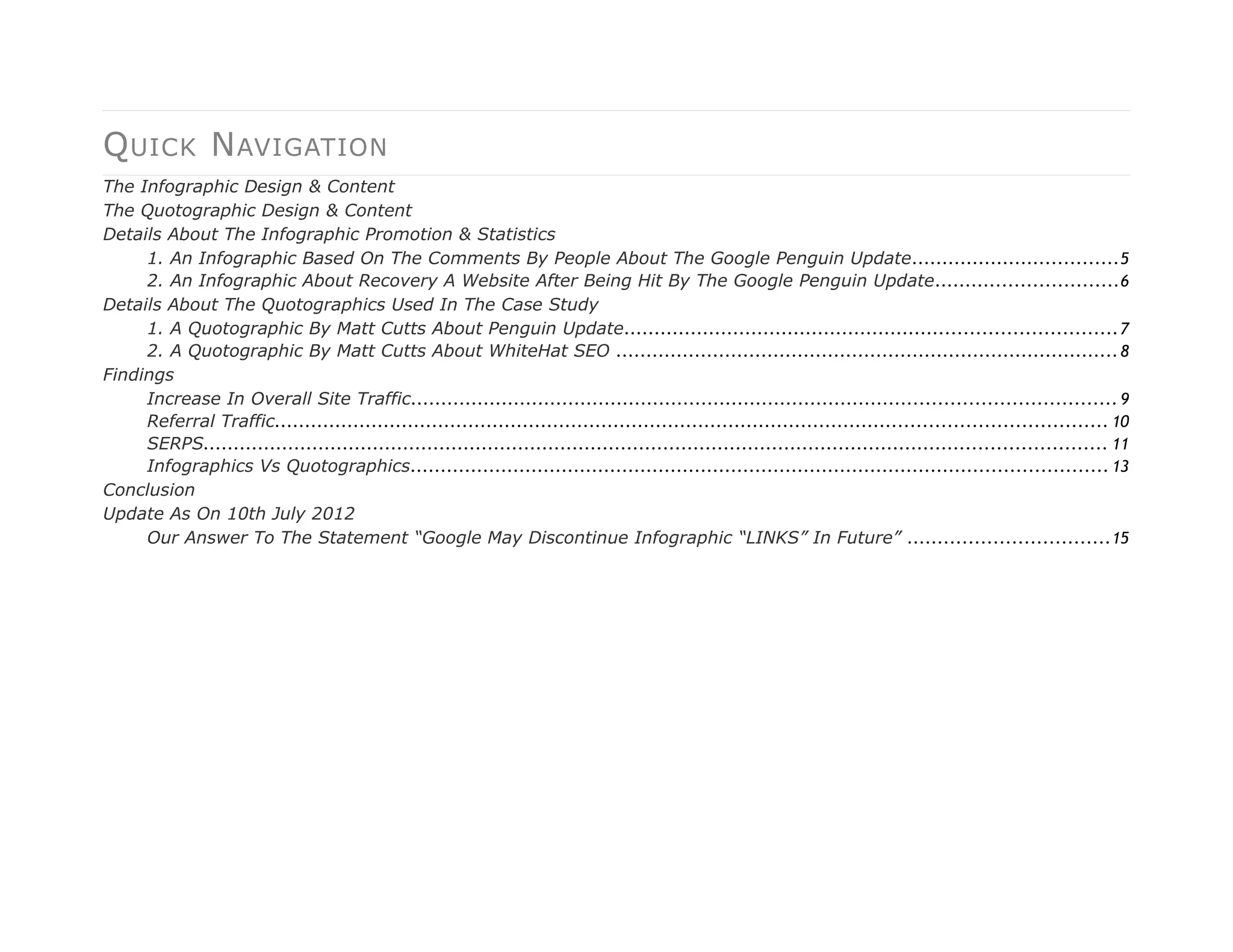 Q UICK N AVIGATION
The Infographic Design & Content
The Quotographic Design & Content
Details About The Infographic Promotion & Statistics
     1. An Infographic Based On The Comments By People About The Google Penguin Update ..................................5
     2. An Infographic About Recovery A Website After Being Hit By The Google Penguin Update ..............................6
Details About The Quotographics Used In The Case Study
     1. A Quotographic By Matt Cutts About Penguin Update................................................................................. 7
     2. A Quotographic By Matt Cutts About WhiteHat SEO ................................................................................... 8
Findings
     Increase In Overall Site Traffic.................................................................................................................... 9
     Referral Traffic......................................................................................................................................... 10
     SERPS..................................................................................................................................................... 11
     Infographics Vs Quotographics................................................................................................................... 13
Conclusion
Update As On 10th July 2012
     Our Answer To The Statement “Google May Discontinue Infographic “LINKS” In Future” .................................15
 