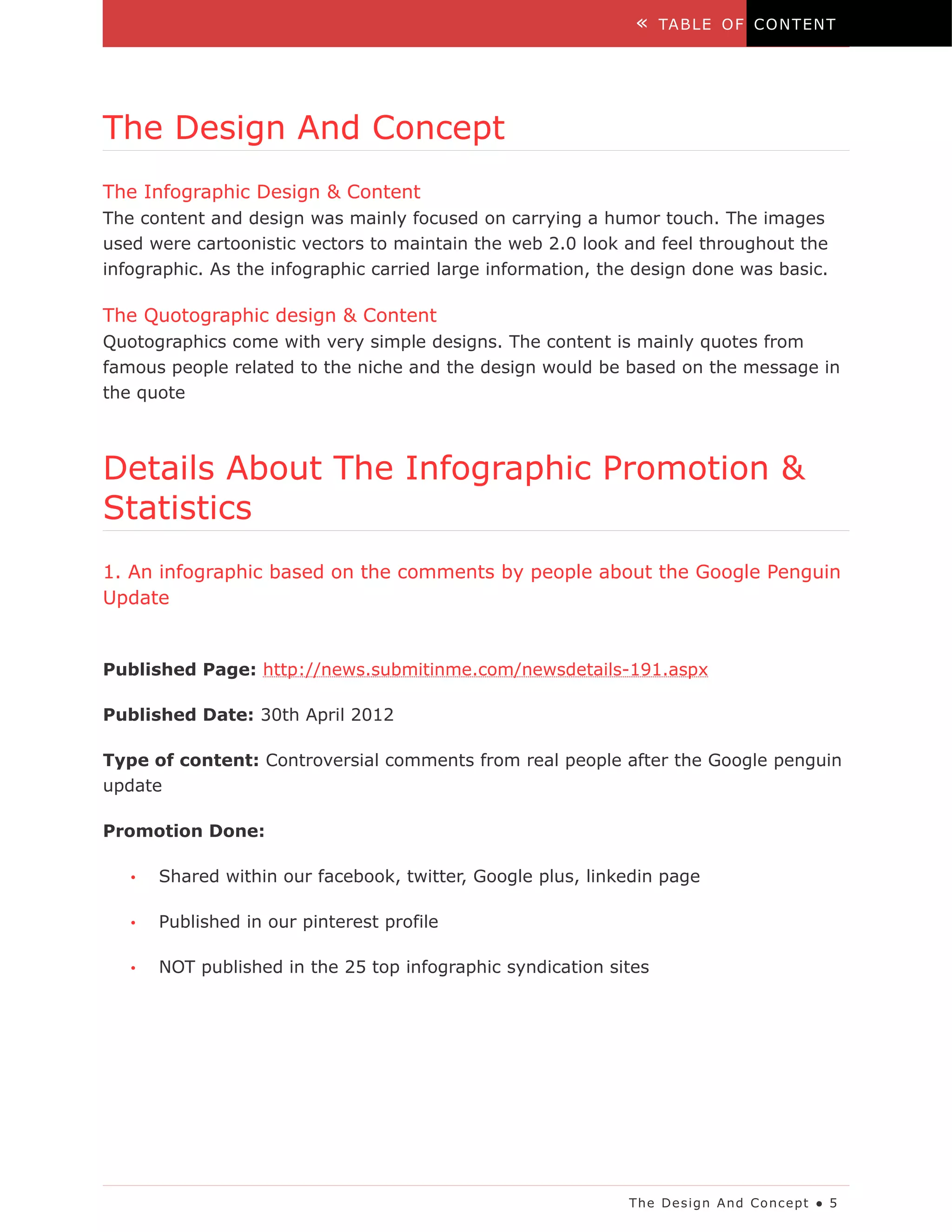 «    TA B LE O F C O N T EN T




The Design And Concept
The Infographic Design & Content
The content and design was mainly focused on carrying a humor touch. The images
used were cartoonistic vectors to maintain the web 2.0 look and feel throughout the
infographic. As the infographic carried large information, the design done was basic.

The Quotographic design & Content
Quotographics come with very simple designs. The content is mainly quotes from
famous people related to the niche and the design would be based on the message in
the quote



Details About The Infographic Promotion &
Statistics
1. An infographic based on the comments by people about the Google Penguin
Update


Published Page: http://news.submitinme.com/newsdetails-191.aspx

Published Date: 30th April 2012

Type of content: Controversial comments from real people after the Google penguin
update

Promotion Done:

   •   Shared within our facebook, twitter, Google plus, linkedin page

   •   Published in our pinterest profile

   •   NOT published in the 25 top infographic syndication sites




                                                             The De s ig n A nd Co nc e pt ● 5
 
