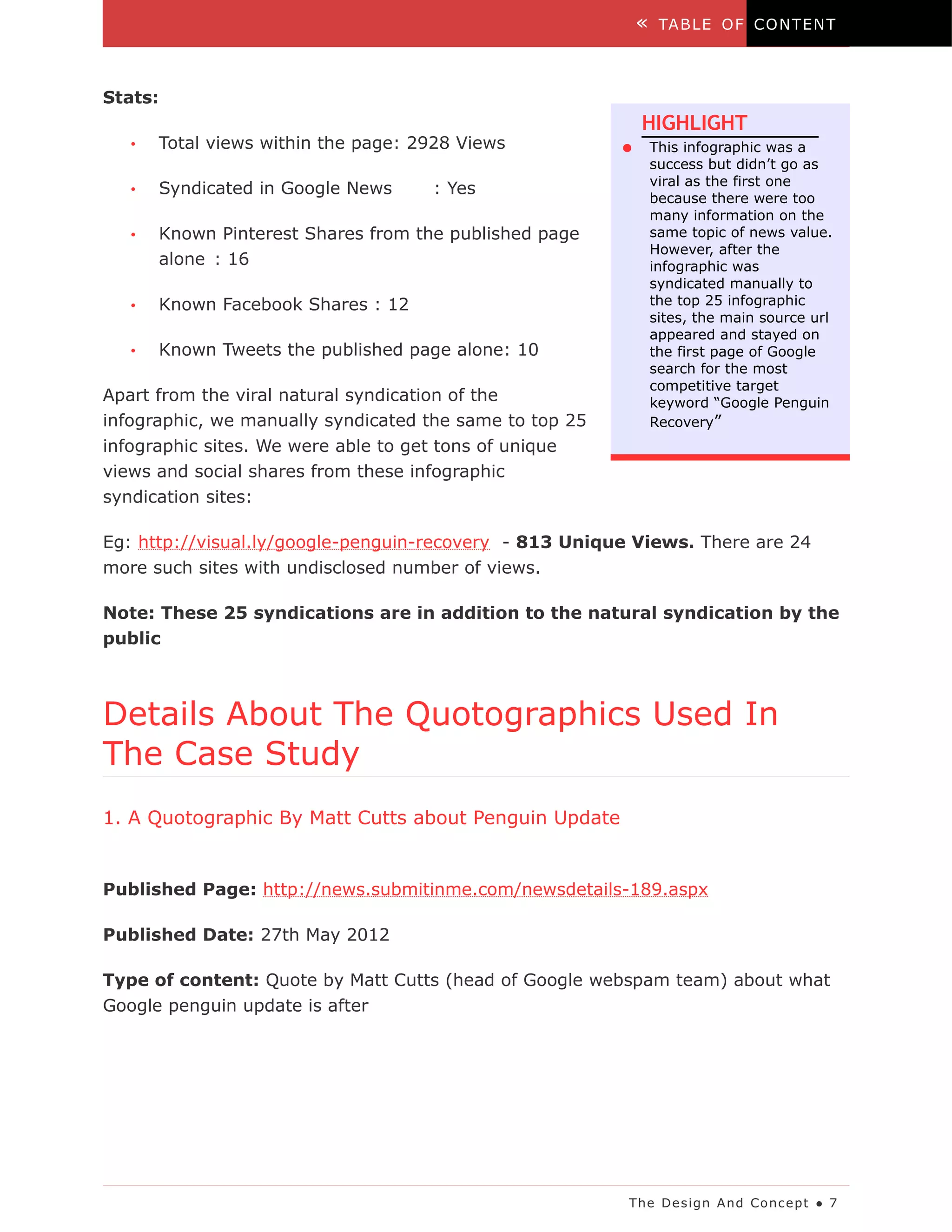 «    TA B LE O F C O N T EN T



Stats:
                                                             HIGHLIGHT
   •   Total views within the page: 2928 Views           ●       This infographic was a
                                                                 success but didn’t go as
                                                                 viral as the first one
   •   Syndicated in Google News     : Yes
                                                                 because there were too
                                                                 many information on the
   •   Known Pinterest Shares from the published page            same topic of news value.
                                                                 However, after the
       alone : 16                                                infographic was
                                                                 syndicated manually to
   •   Known Facebook Shares : 12                                the top 25 infographic
                                                                 sites, the main source url
                                                                 appeared and stayed on
   •   Known Tweets the published page alone: 10                 the first page of Google
                                                                 search for the most
                                                                 competitive target
Apart from the viral natural syndication of the                  keyword “Google Penguin
infographic, we manually syndicated the same to top 25           Recovery”
infographic sites. We were able to get tons of unique
views and social shares from these infographic
syndication sites:

Eg: http://visual.ly/google-penguin-recovery - 813 Unique Views. There are 24
more such sites with undisclosed number of views.

Note: These 25 syndications are in addition to the natural syndication by the
public



Details About The Quotographics Used In
The Case Study
1. A Quotographic By Matt Cutts about Penguin Update


Published Page: http://news.submitinme.com/newsdetails-189.aspx

Published Date: 27th May 2012

Type of content: Quote by Matt Cutts (head of Google webspam team) about what
Google penguin update is after




                                                         The De s ig n A nd Co nc e pt ● 7
 