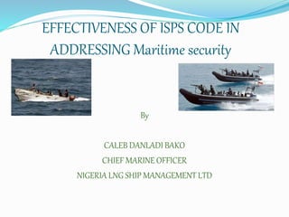 EFFECTIVENESS OF ISPS CODE IN
ADDRESSING Maritime security
By
CALEB DANLADI BAKO
CHIEF MARINE OFFICER
NIGERIA LNG SHIP MANAGEMENT LTD
 