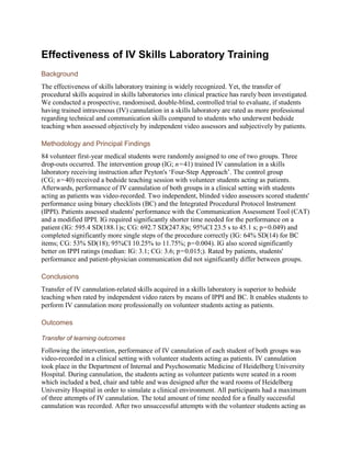 Effectiveness of IV Skills Laboratory Training
Background
The effectiveness of skills laboratory training is widely recognized. Yet, the transfer of
procedural skills acquired in skills laboratories into clinical practice has rarely been investigated.
We conducted a prospective, randomised, double-blind, controlled trial to evaluate, if students
having trained intravenous (IV) cannulation in a skills laboratory are rated as more professional
regarding technical and communication skills compared to students who underwent bedside
teaching when assessed objectively by independent video assessors and subjectively by patients.
Methodology and Principal Findings
84 volunteer first-year medical students were randomly assigned to one of two groups. Three
drop-outs occurred. The intervention group (IG; n = 41) trained IV cannulation in a skills
laboratory receiving instruction after Peyton's ‘Four-Step Approach’. The control group
(CG; n = 40) received a bedside teaching session with volunteer students acting as patients.
Afterwards, performance of IV cannulation of both groups in a clinical setting with students
acting as patients was video-recorded. Two independent, blinded video assessors scored students'
performance using binary checklists (BC) and the Integrated Procedural Protocol Instrument
(IPPI). Patients assessed students' performance with the Communication Assessment Tool (CAT)
and a modified IPPI. IG required significantly shorter time needed for the performance on a
patient (IG: 595.4 SD(188.1)s; CG: 692.7 SD(247.8)s; 95%CI 23.5 s to 45.1 s; p = 0.049) and
completed significantly more single steps of the procedure correctly (IG: 64% SD(14) for BC
items; CG: 53% SD(18); 95%CI 10.25% to 11.75%; p = 0.004). IG also scored significantly
better on IPPI ratings (median: IG: 3.1; CG: 3.6; p = 0.015;). Rated by patients, students'
performance and patient-physician communication did not significantly differ between groups.
Conclusions
Transfer of IV cannulation-related skills acquired in a skills laboratory is superior to bedside
teaching when rated by independent video raters by means of IPPI and BC. It enables students to
perform IV cannulation more professionally on volunteer students acting as patients.
Outcomes
Transfer of learning outcomes
Following the intervention, performance of IV cannulation of each student of both groups was
video-recorded in a clinical setting with volunteer students acting as patients. IV cannulation
took place in the Department of Internal and Psychosomatic Medicine of Heidelberg University
Hospital. During cannulation, the students acting as volunteer patients were seated in a room
which included a bed, chair and table and was designed after the ward rooms of Heidelberg
University Hospital in order to simulate a clinical environment. All participants had a maximum
of three attempts of IV cannulation. The total amount of time needed for a finally successful
cannulation was recorded. After two unsuccessful attempts with the volunteer students acting as
 