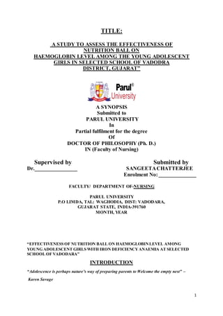 1
TITLE:
A STUDY TO ASSESS THE EFFECTIVENESS OF
NUTRITION BALL ON
HAEMOGLOBIN LEVEL AMONG THE YOUNG ADOLESCENT
GIRLS IN SELECTED SCHOOL OF VADODRA
DISTRICT, GUJARAT”
A SYNOPSIS
Submitted to
PARUL UNIVERSITY
In
Partial fulfilment for the degree
Of
DOCTOR OF PHILOSOPHY (Ph. D.)
IN (Faculty of Nursing)
Supervised by Submitted by
Dr.________________ SANGEETACHATTERJEE
Enrolment No:______________
FACULTY/ DEPARTMENT OF-NURSING
PARUL UNIVERSITY
P.O LIMDA, TAL: WAGHODIA, DIST: VADODARA,
GUJARAT STATE, INDIA-391760
MONTH, YEAR
“EFFECTIVENESS OF NUTRITION BALL ON HAEMOGLOBINLEVEL AMONG
YOUNG ADOLESCENT GIRLS WITH IRON DEFICIENCYANAEMIA AT SELECTED
SCHOOL OF VADODARA”
INTRODUCTION
“Adolescence is perhaps nature’s way of preparing parents to Welcome the empty nest” –
Karen Savage
 
