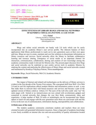 International Journal of Library and Information Science (IJLIS), ISSN: 2277 – 3533 (Print),
ISSN: 2277 – 3584 (Online) Volume 2, Issue 1, January- June 2013, © IAEME
71
EFFECTIVENESS OF LIBRARY BLOGS AND SOCIAL NETWORKS
OF KENDRIYA VIDYALAYA PATTOM: A CASE STUDY
S. L. Faisal
Librarian, Kendriya Vidyalaya, Pattom
Thiruvananthapuram-04
slfaizal@gmail.com
ABSTRACT
Blogs and online social networks are handy web 2.0 tools which can be easily
incorporated into an academic library’s user service profile. The inherent features of these
applications help library professionals to reach out to new generation users at their own space
and time. Blogs are easy to create, maintain and cost free solutions to disseminate information on
library resources and services. Social networks allow the library to facilitate collaborative
learning and resource sharing. Emergence of social media as an important channel for
interaction, communication, collaboration, sharing and creation of new knowledge among the
academic communities made it relevant for libraries also. The present paper discusses how blogs
and social networks can be exploited as user centric service tools in academic libraries by
studying the content and analysing the effectiveness of library blogs and social networks created
and maintained by Kendriya Vidyalaya Pattom, Thiruvananthapuram.
Keywords: Blogs, Social Networks, Web 2.0, Academic libraries
1 INTRODUCTION
The impact of Internet and related web technologies on the delivery of library services is
evident in the first decade of the Twenty First century. The conceptual shift from Web 1.0 to Web
2.0 and its real life implications affects modern libraries and information centres in such a way
that make them to reinvent their web based resources and services and become a part of the
updated version of library coded as Library 2.0. The users of the web who could only “see” the
static pages with limited or no interactiveness are now armed with revolutionary gadgets and
connected to myriad networks that changes the way they think, communicate, share and
experience. A large number of Web 2.0 tools or technologies can be incorporated into library
sphere to reach out and engage with the new generation users those are conversant with and like
to live in the new era of communication, information sharing, interoperability and collaboration.
2.0 Relevance of the study
The modern academic community constitutes students and teachers those are more
oriented towards web generated information resources. Since a large part of academic knowledge
is now freely available on internet (the size and non-accessibility of quality information located
INTERNATIONAL JOURNAL OF LIBRARY AND NFORMATION SCIENCE (IJLIS)
ISSN : 2277 – 3533 (Print)
ISSN : 2277 – 3584 (Online)
Volume 2, Issue 1, January- June (2013), pp. 71-88
© IAEME: www.iaeme.com/ijlis.html
Journal Impact Factor (2013): 5.1389 (Calculated by GISI),
www.jifactor.com
IJLIS
© I A E M E
 