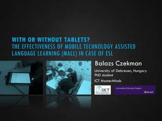 WITH OR WITHOUT TABLETS?
THE EFFECTIVENESS OF MOBILE TECHNOLOGY ASSISTED
LANGUAGE LEARNING (MALL) IN CASE OF ESL
Balazs Czekman
University of Debrecen, Hungary
PhD student
ICT MasterMinds
 