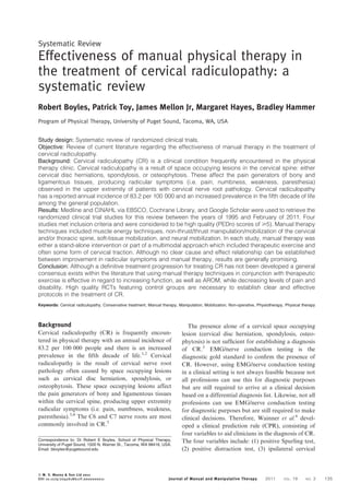 Systematic Review

Effectiveness of manual physical therapy in
the treatment of cervical radiculopathy: a
systematic review
Robert Boyles, Patrick Toy, James Mellon Jr, Margaret Hayes, Bradley Hammer
Program of Physical Therapy, University of Puget Sound, Tacoma, WA, USA
Study design: Systematic review of randomized clinical trials.
Objective: Review of current literature regarding the effectiveness of manual therapy in the treatment of
cervical radiculopathy.
Background: Cervical radiculopathy (CR) is a clinical condition frequently encountered in the physical
therapy clinic. Cervical radiculopathy is a result of space occupying lesions in the cervical spine: either
cervical disc herniations, spondylosis, or osteophytosis. These affect the pain generators of bony and
ligamentous tissues, producing radicular symptoms (i.e. pain, numbness, weakness, paresthesia)
observed in the upper extremity of patients with cervical nerve root pathology. Cervical radiculopathy
has a reported annual incidence of 83.2 per 100 000 and an increased prevalence in the fifth decade of life
among the general population.
Results: Medline and CINAHL via EBSCO, Cochrane Library, and Google Scholar were used to retrieve the
randomized clinical trial studies for this review between the years of 1995 and February of 2011. Four
studies met inclusion criteria and were considered to be high quality (PEDro scores of >5). Manual therapy
techniques included muscle energy techniques, non-thrust/thrust manipulation/mobilization of the cervical
and/or thoracic spine, soft-tissue mobilization, and neural mobilization. In each study, manual therapy was
either a stand-alone intervention or part of a multimodal approach which included therapeutic exercise and
often some form of cervical traction. Although no clear cause and effect relationship can be established
between improvement in radicular symptoms and manual therapy, results are generally promising.
Conclusion: Although a definitive treatment progression for treating CR has not been developed a general
consensus exists within the literature that using manual therapy techniques in conjunction with therapeutic
exercise is effective in regard to increasing function, as well as AROM, while decreasing levels of pain and
disability. High quality RCTs featuring control groups are necessary to establish clear and effective
protocols in the treatment of CR.
Keywords: Cervical radiculopathy, Conservative treatment, Manual therapy, Manipulation, Mobilization, Non-operative, Physiotherapy, Physical therapy

Background
Cervical radiculopathy (CR) is frequently encountered in physical therapy with an annual incidence of
83.2 per 100 000 people and there is an increased
prevalence in the ﬁfth decade of life.1,2 Cervical
radiculopathy is the result of cervical nerve root
pathology often caused by space occupying lesions
such as cervical disc herniation, spondylosis, or
osteophytosis. These space occupying lesions affect
the pain generators of bony and ligamentous tissues
within the cervical spine, producing upper extremity
radicular symptoms (i.e. pain, numbness, weakness,
paresthesia).3,4 The C6 and C7 nerve roots are most
commonly involved in CR.5
Correspondence to: Dr Robert E Boyles, School of Physical Therapy,
University of Puget Sound, 1500 N, Warner St., Tacoma, WA 98416, USA.
Email: bboyles@pugetsound.edu

ß W. S. Maney & Son Ltd 2011
DOI 10.1179/2042618611Y.0000000011

The presence alone of a cervical space occupying
lesion (cervical disc herniation, spondylosis, osteophytosis) is not sufﬁcient for establishing a diagnosis
of CR.3 EMG/nerve conduction testing is the
diagnostic gold standard to conﬁrm the presence of
CR. However, using EMG/nerve conduction testing
in a clinical setting is not always feasible because not
all professions can use this for diagnostic purposes
but are still required to arrive at a clinical decision
based on a differential diagnosis list. Likewise, not all
professions can use EMG/nerve conduction testing
for diagnostic purposes but are still required to make
clinical decisions. Therefore, Wainner et al.6 developed a clinical prediction rule (CPR), consisting of
four variables to aid clinicians in the diagnosis of CR.
The four variables include: (1) positive Spurling test,
(2) positive distraction test, (3) ipsilateral cervical

Journal of Manual and Manipulative Therapy

2011

VOL .

19

NO .

3

135

 