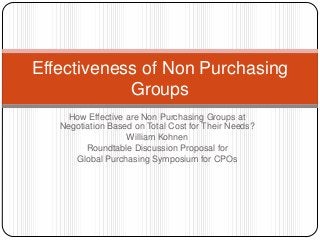 How Effective are Non Purchasing Groups at
Negotiation Based on Total Cost for Their Needs?
William Kohnen
Roundtable Discussion Proposal for
Global Purchasing Symposium for CPOs
Effectiveness of Non Purchasing
Groups
 