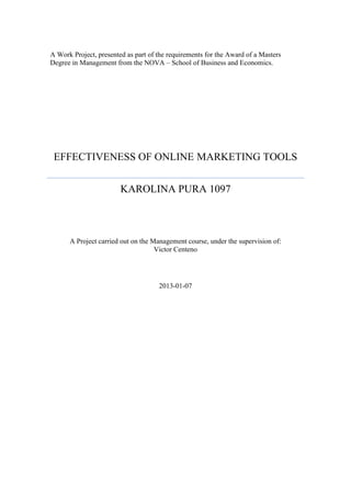 A Work Project, presented as part of the requirements for the Award of a Masters
Degree in Management from the NOVA – School of Business and Economics.
EFFECTIVENESS OF ONLINE MARKETING TOOLS
KAROLINA PURA 1097
A Project carried out on the Management course, under the supervision of:
Victor Centeno
2013-01-07
 