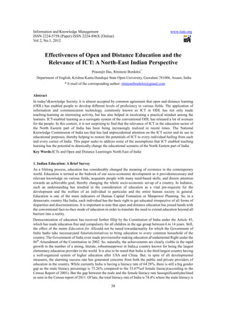 Information and Knowledge Management                                                              www.iiste.org
ISSN 2224-5758 (Paper) ISSN 2224-896X (Online)
Vol 2, No.1, 2012


        Effectiveness of Open and Distance Education and the
         Relevance of ICT: A North-East Indian Perspective
                                          Prasenjit Das, Ritimoni Bordoloi*
  Department of English, Krishna Kanta Handiqui State Open University, Guwahati 781006, Assam, India
                      * E-mail of the corresponding author: ritimonibordoloi@gmail.com


Abstract
In today’sKnowledge Society, it is almost accepted by common agreement that open and distance learning
(ODL) has enabled people to develop different levels of proficiency in various fields. The application of
information and communication technology, commonly known as ICT in ODL has not only made
teaching-learning an interesting activity, but has also helped in inculcating a practical mindset among the
learners. ICT-enabled learning as a surrogate system of the conventional ODL has released a lot of avenues
for the people. In this context, it is not surprising to find that the relevance of ICT in the education sector of
the North Eastern part of India has been being increasingly realized in recent times. The National
Knowledge Commission of India too that has laid unprecedented attention on the ICT sector and its use in
educational purposes, thereby helping to restore the potentials of ICT to every individual hailing from each
and every corner of India. This paper seeks to address some of the assumptions that ICT enabled teaching
learning has the potential to drastically change the educational scenario of the North Eastern part of India.
Key Words:ICTs and Open and Distance Learningin North East of India


1. Indian Education: A Brief Survey
As a lifelong process, education has considerably changed the meaning of existence in the contemporary
world. Education is termed as the bedrock of our socio-economic development as it providesnecessary and
relevant knowledge on various fields, acquaints people with many need-based skills, and directs attention
towards an achievable goal, thereby changing the whole socio-economic set-up of a country. In Indiatoo,
such an understanding has resulted in the consideration of education as a vital pre-requisite for the
development and the welfare of an individual in particular and the entire human society in general.
Education is one of the main indicators of Human Capital Formation or Manpower Planning. So, in a
democratic country like India, each individual has the basic right to get educated irrespective of all forms of
disparities and discriminations. It is important to note that open and distance education has joined hands with
the conventional face-to-face mode of education in order to translate the need to extend education beyond all
barriers into a reality.
Democratization of education has received further fillip by the Constitution of India under the Article 45,
which has made education free and compulsory for all children in the age group between 6 to 14 years. Still,
the effect of the motto Education for Allcould not be tuned towardactuality for which the Government of
India hadto take necessaryand futuristicinitiatives to bring education to every common household of the
country. The Government of India even made provisionsfor making education aFundamental Right under the
86th Amendment of the Constitution in 2002. So, naturally, the achievements are clearly visible in the rapid
growth in the number of a strong, literate, robustmanpower in India,a country known for being the largest
elementary education provider in the world. It is also to be noted that India is the third largest country having
a well-organized system of higher education after USA and China. But, in spite of all developmental
measures, the alarming success rate has generated concerns from both the public and private providers of
education in the country. While currently India is having a literacy rate of 64.28%, there is still a big gender
gap as the male literacy percentage is 75.26% compared to the 53.67%of female literacy(according to the
Census Report of 2001). But the gap between the male and the female literacy rate hassignificantlydeclined
as seen in the Census report of 2011. Of late, the total literacy rate of India is 74.4% where the male literacy is

                                                        38
 