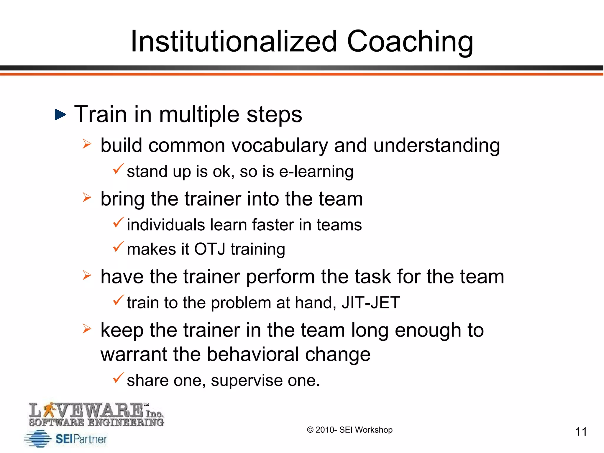 Institutionalized Coaching Train in multiple steps build common vocabulary and understanding stand up is ok, so is e-learning bring the trainer into the team individuals learn faster in teams makes it OTJ training have the trainer perform the task for the team train to the problem at hand, JIT-JET keep the trainer in the team long enough to warrant the behavioral change share one, supervise one. 