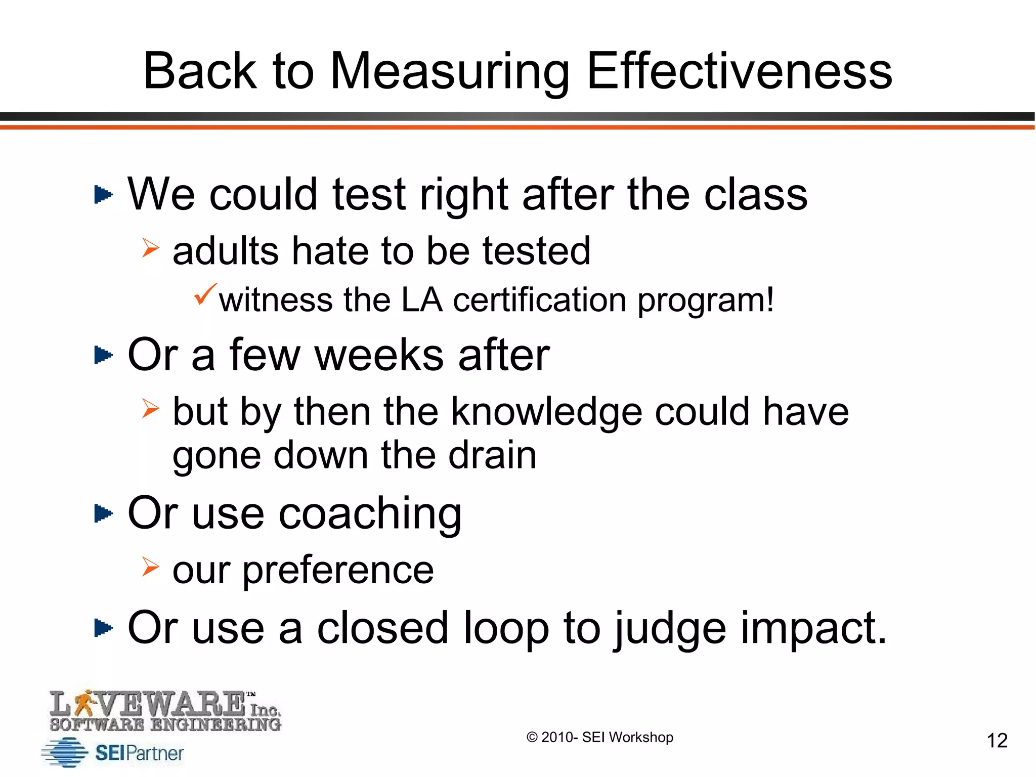 Back to Measuring Effectiveness We could test right after the class adults hate to be tested witness the LA certification program! Or a few weeks after but by then the knowledge could have gone down the drain Or use coaching  our preference Or use a closed loop to judge impact. 