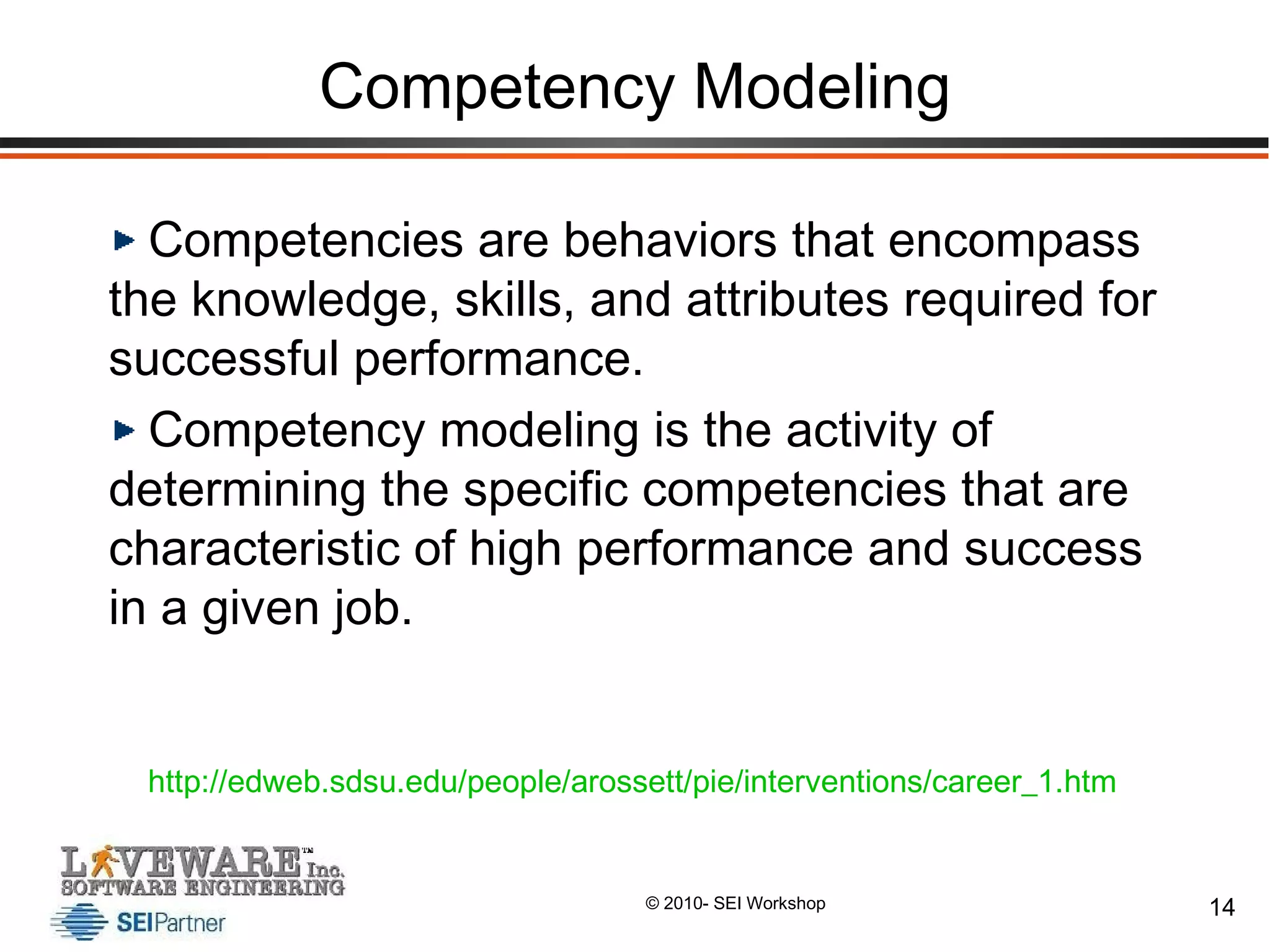 Competency Modeling Competencies are behaviors that encompass the knowledge, skills, and attributes required for successful performance.  Competency modeling is the activity of determining the specific competencies that are characteristic of high performance and success in a given job.  http://edweb.sdsu.edu/people/arossett/pie/interventions/career_1.htm   