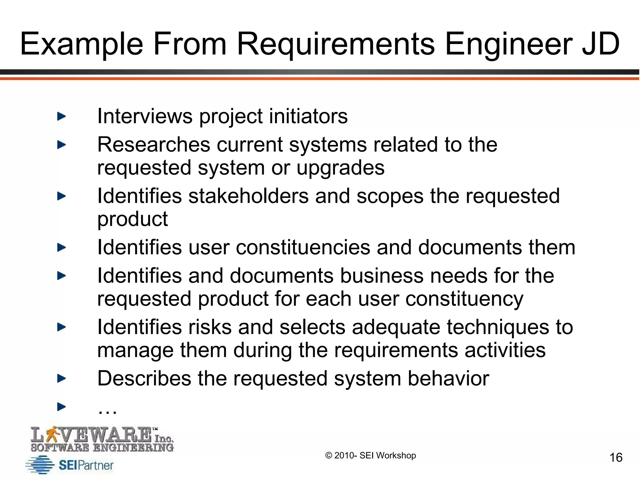 Example From Requirements Engineer JD Interviews project initiators Researches current systems related to the requested system or upgrades Identifies stakeholders and scopes the requested product Identifies user constituencies and documents them Identifies and documents business needs for the requested product for each user constituency Identifies risks and selects adequate techniques to manage them during the requirements activities Describes the requested system behavior … 