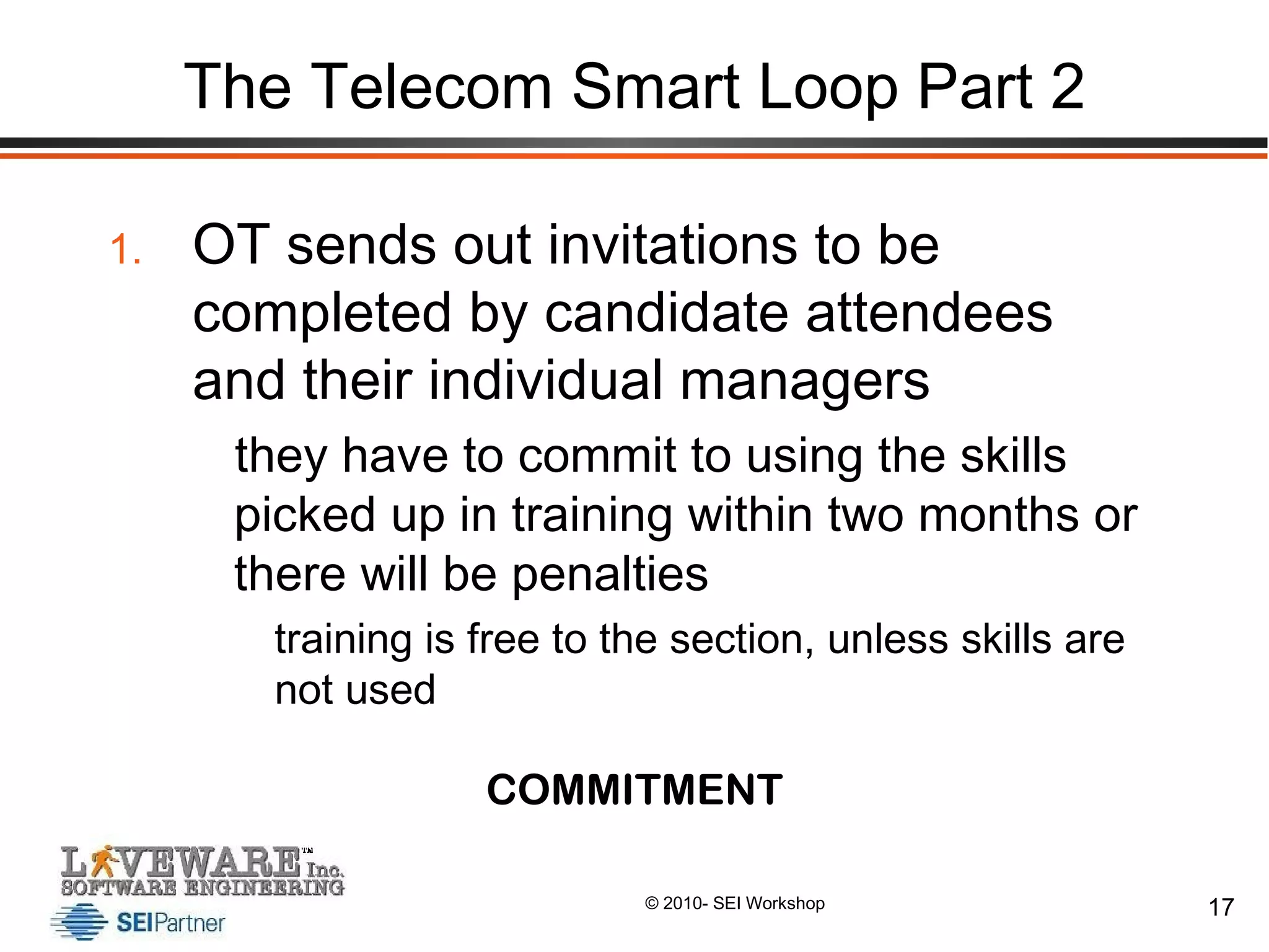 The Telecom Smart Loop Part 2 OT sends out invitations to be completed by candidate attendees and their individual managers they have to commit to using the skills picked up in training within two months or there will be penalties training is free to the section, unless skills are not used COMMITMENT 