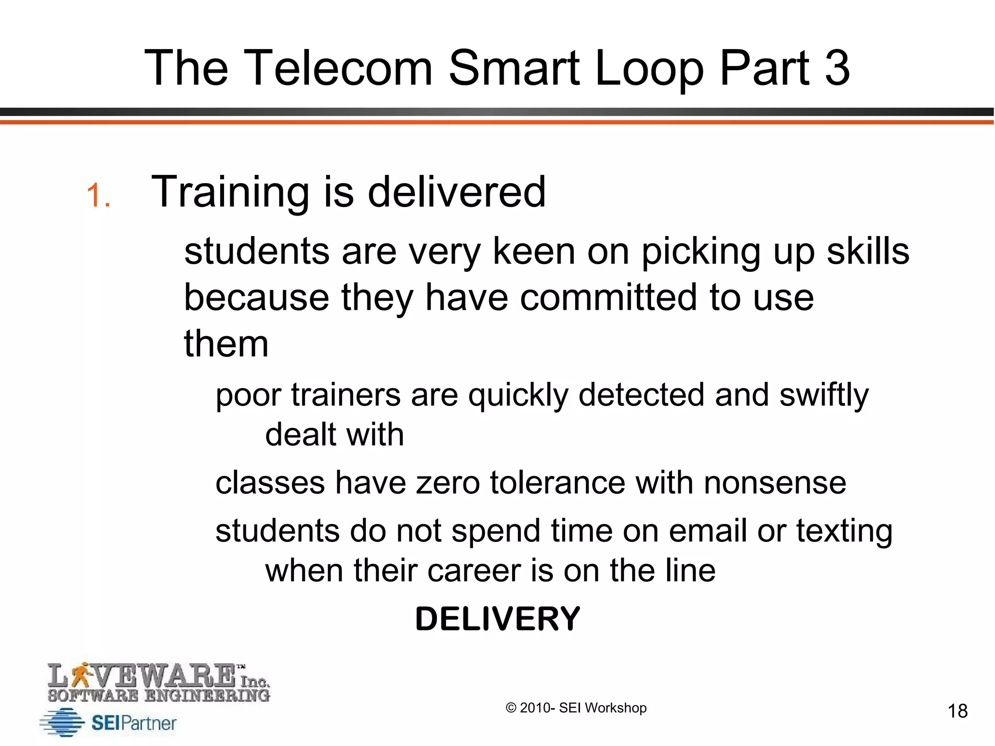 The Telecom Smart Loop Part 3 Training is delivered students are very keen on picking up skills because they have committed to use them poor trainers are quickly detected and swiftly dealt with classes have zero tolerance with nonsense students do not spend time on email or texting when their career is on the line DELIVERY 