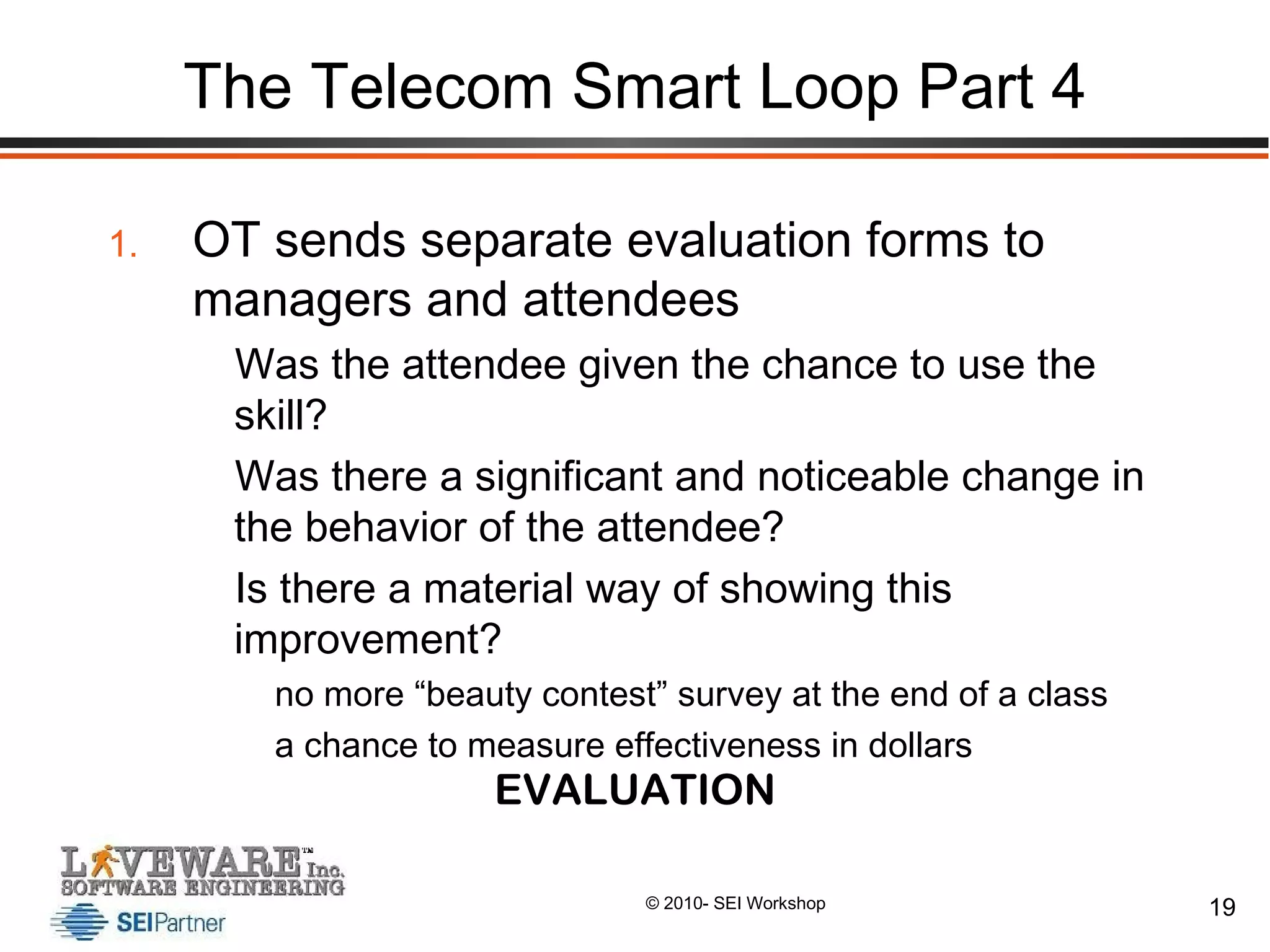 The Telecom Smart Loop Part 4 OT sends separate evaluation forms to managers and attendees  Was the attendee given the chance to use the skill? Was there a significant and noticeable change in the behavior of the attendee? Is there a material way of showing this improvement? no more “beauty contest” survey at the end of a class a chance to measure effectiveness in dollars EVALUATION 