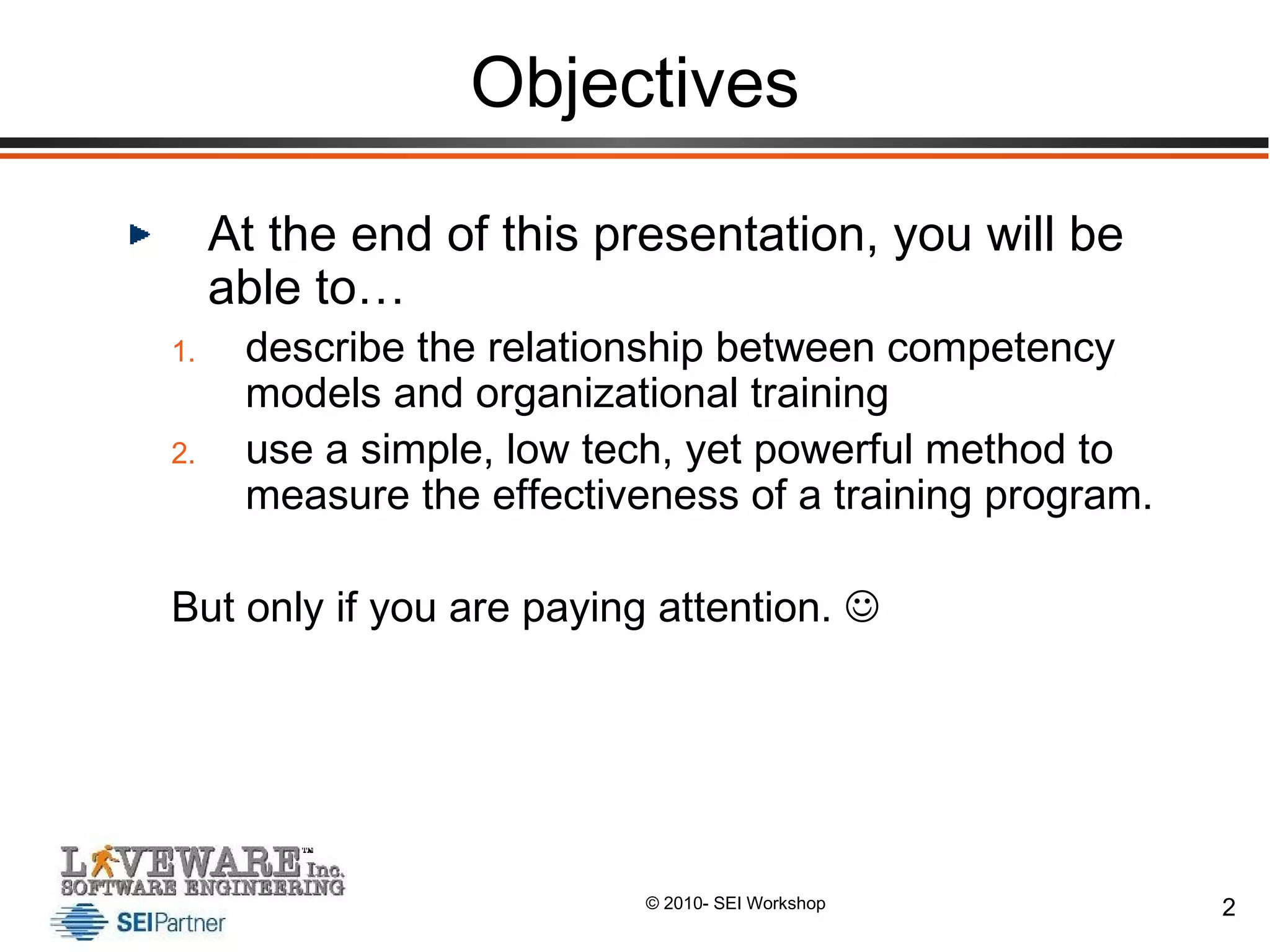 Objectives At the end of this presentation, you will be able to… describe the relationship between competency models and organizational training use a simple, low tech, yet powerful method to measure the effectiveness of a training program. But only if you are paying attention.   