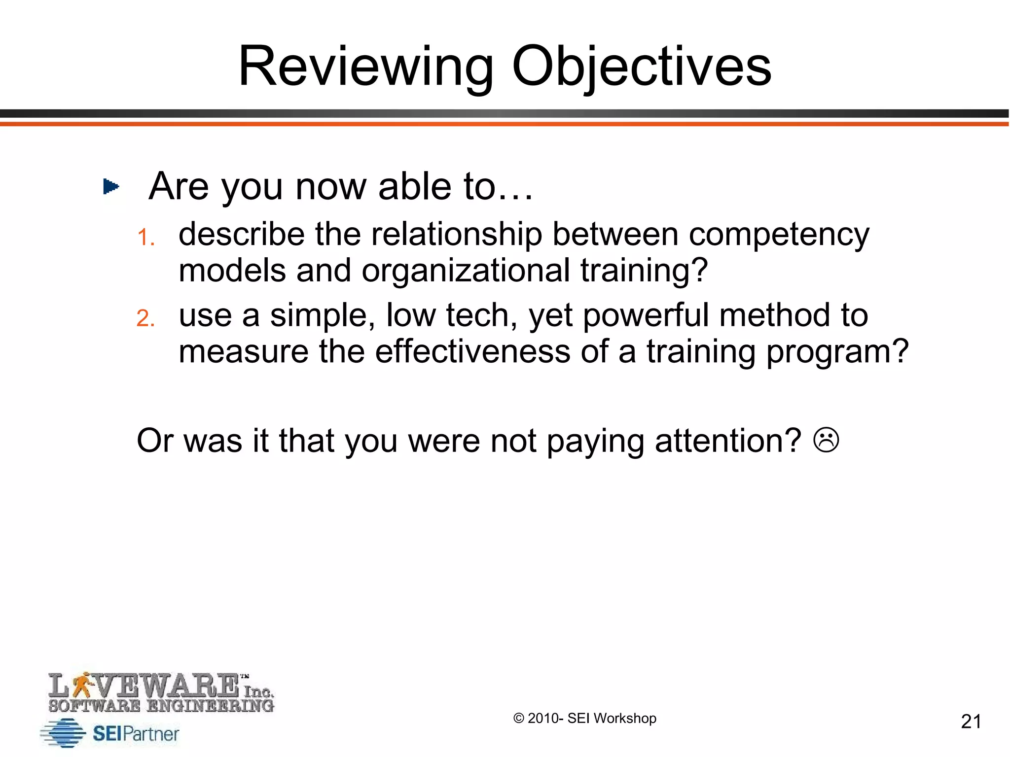 Reviewing Objectives Are you now able to… describe the relationship between competency models and organizational training? use a simple, low tech, yet powerful method to measure the effectiveness of a training program? Or was it that you were not paying attention?   