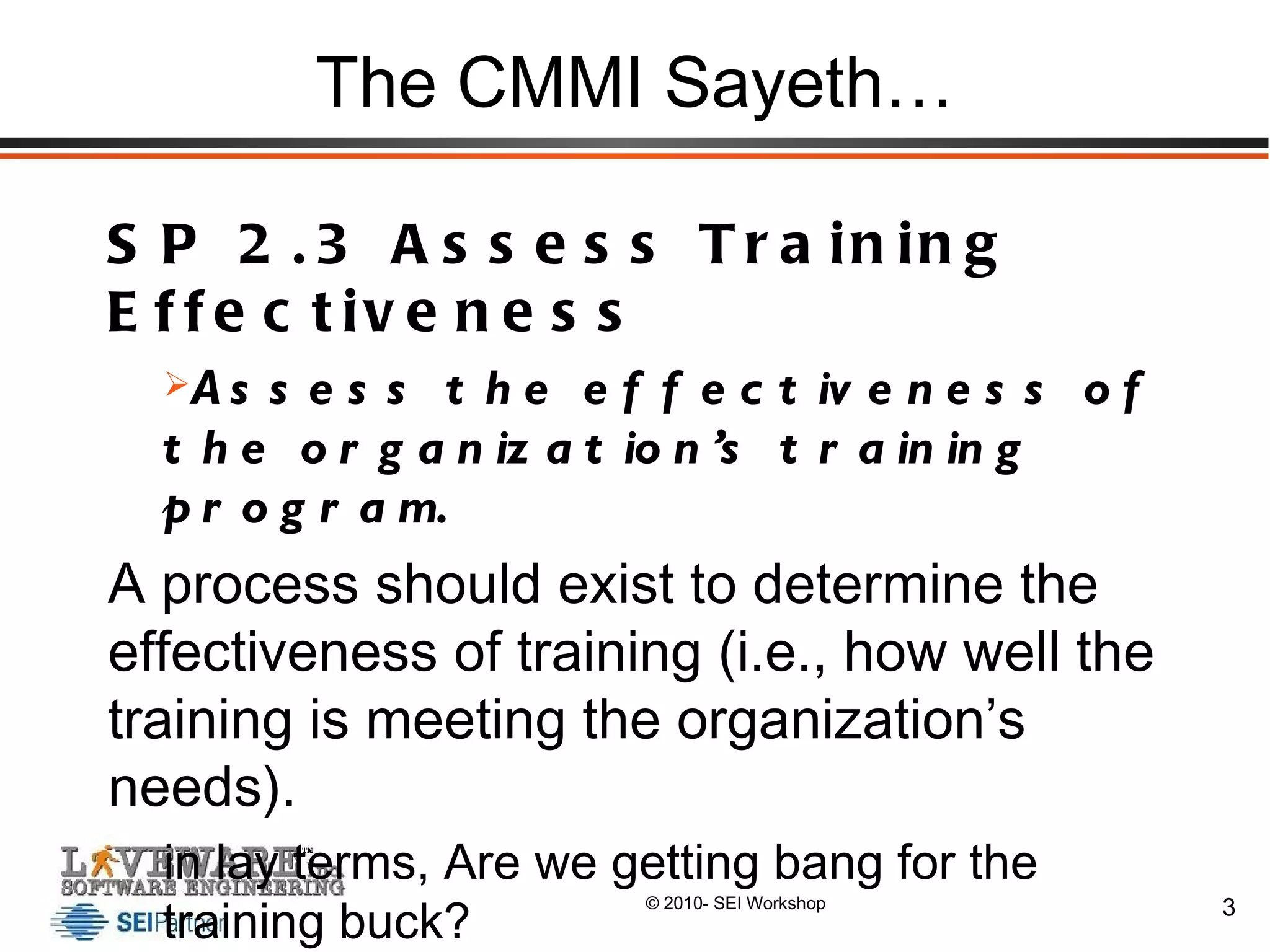 The CMMI Sayeth… SP 2.3 Assess Training Effectiveness Assess the effectiveness of the organization’s training program. A process should exist to determine the effectiveness of training (i.e., how well the training is meeting the organization’s needs). in lay terms, Are we getting bang for the training buck? 