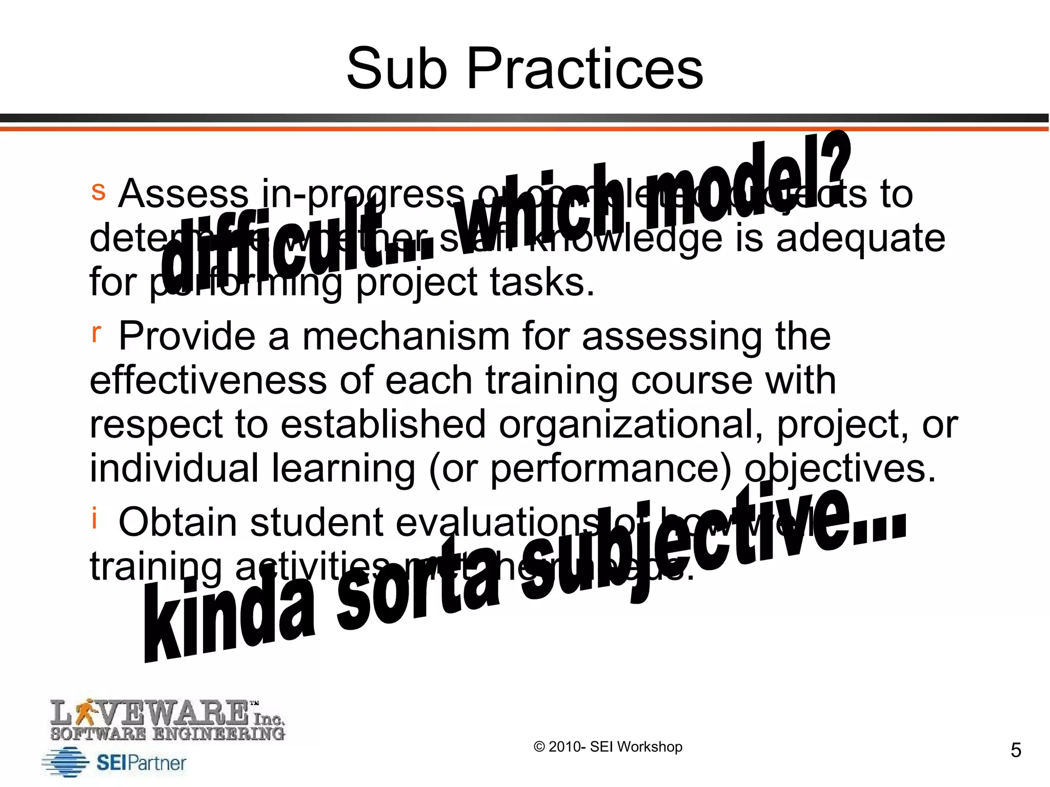 Sub Practices Assess in-progress or completed projects to determine whether staff knowledge is adequate for performing project tasks. Provide a mechanism for assessing the effectiveness of each training course with respect to established organizational, project, or individual learning (or performance) objectives. Obtain student evaluations of how well training activities met their needs. difficult... which model? kinda sorta subjective... 